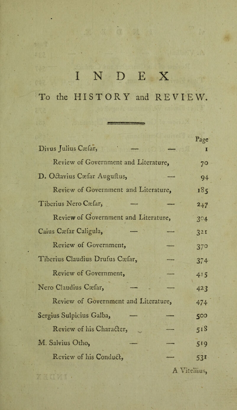 To the HISTORY and REVIEW Page Divus Julius Ciefar, — i Review of Government and Literature, 70 D. 06i:avius Ciefar Auguilus, —^ 94 Review of Government and Literature, 185 Tiberius Nero Csefar, ^ — —■ 247 Review of Government and Literature, 304 Caius Csefar Caligula, — —^ 321 Review of Government, — 370 Tiberius Claudius Drufus Csefar, — 374 Review of Government, — 415 Nero Claudius Csefar, — - — 423 Reviev/ of Government and Literature, 474 Sergius Sulpicius Galba, — — 500 Review of his Chara£fer, — 51S M. Salvius Otho, — — 519 Review of his Condud, — ^ 531 : A Vitellius,