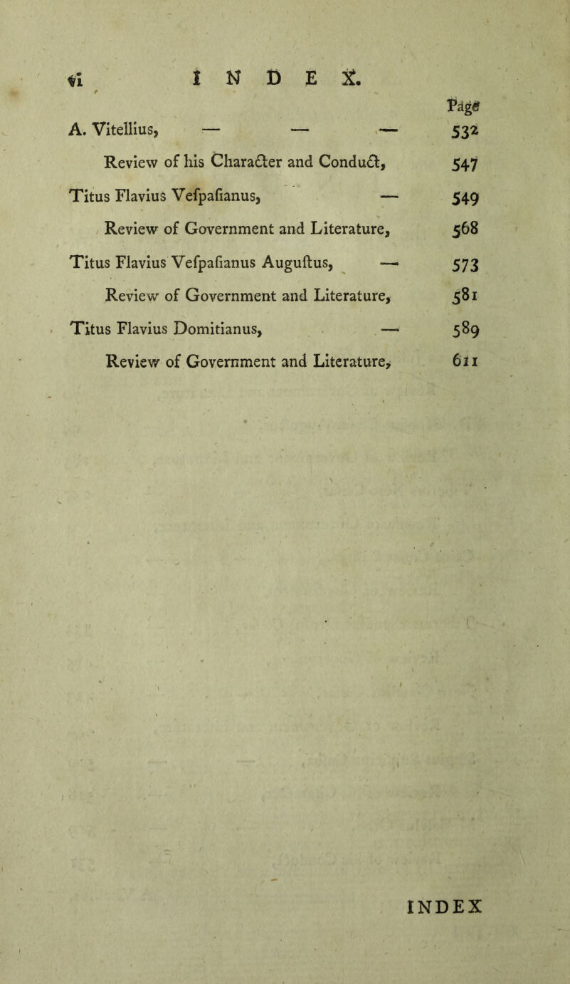 I N D E jj. Pag«f A. Vitellius, — — — 532 Review of his Charadler and Conduct, 547 Titus Flavius Vefpafianus, — 549 / Review of Government and Literature, 568 Titus Flavius Vefpafianus Auguftus, — 573 Review of Government and Literature, 581 Titus Flavius Domitianus, . —■ 589 Review of Government and Literature^ 6ii I