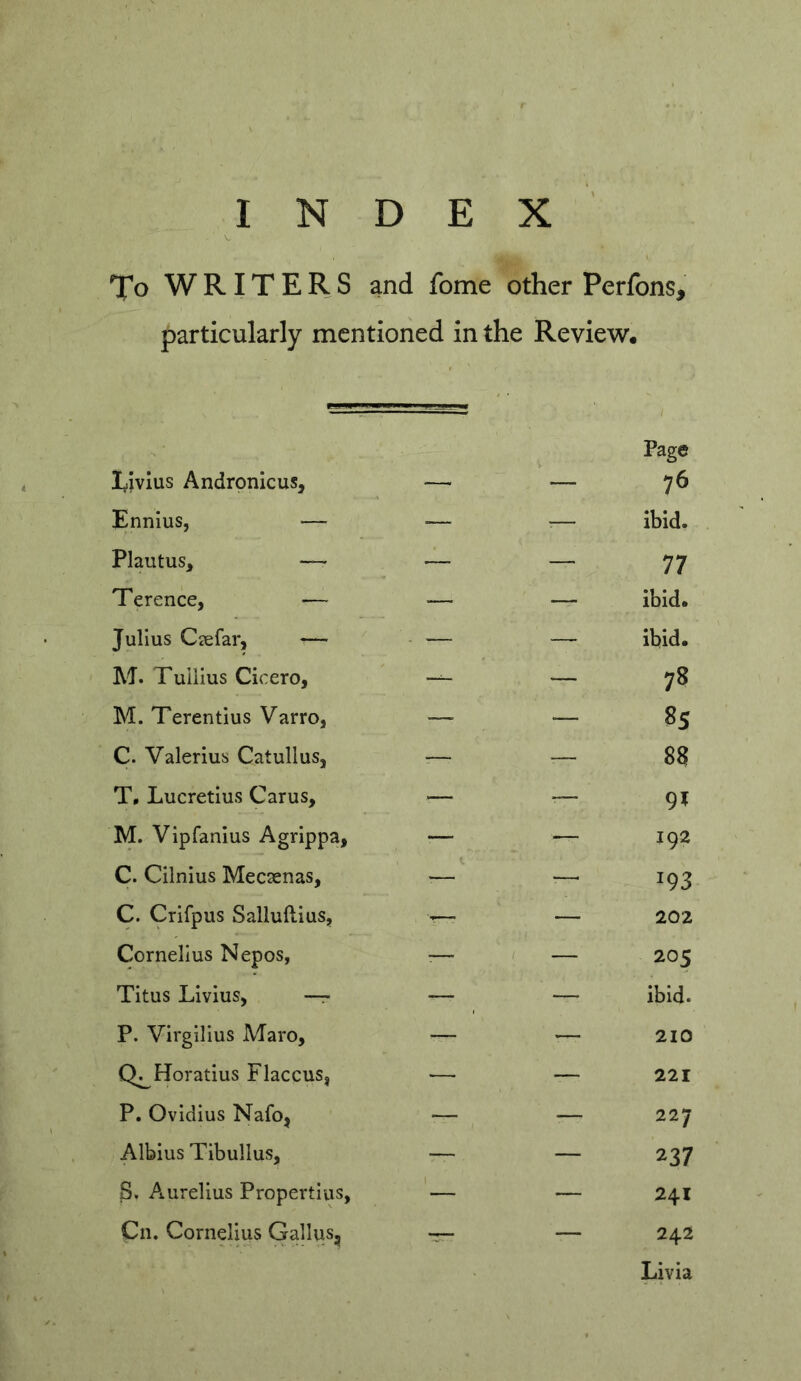 To WRITERS and fome other Perfons, particularly mentioned in the Review, Ivivius Andronicus, Page 76 Ennius, — — ■— ibid. Plautus, — — — 77 Terence, — — — ibid. Julius Ciefar, — - — — ibid. M. Tullius Cicero, — — 78 M. Terentius Varro, — — 85 C. Valerius Catullus, — — 88 T0 Lucretius Carus, — — 9» M. Vipfanlus Agrippa, — — 192 C. Cilnius Mecsenas, — — 193 C. Crifpus Salluftius, — 202 Cornelius Nepos, — / — 205 Titus Livius, —r- — — ibid. P. Virgilius Alaro, — 210 Q^Horatius Flaccus, — 221 P. Ovidius Nafo, — -— 227 Albius Tibullus, — — 237 S. Aurelius Propertius, — — 241 Cn. Cornelius Gallus, •r- — 242 Livia