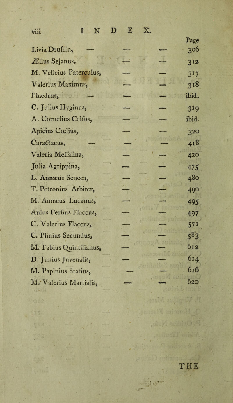 Vlll Livia'Dru{illa.> — Page 306 ^lius Sejanus, — 312 M. Velleius Paterculus, — — 3^7 Valerius Maximus, — — 318 Phsedrus, — — ibid. C. Julius Hyginus, —- — 319 A. Cornelius Celfus, — — ibid. Apicius Coelius, — — 320 Cara£l:acus, — — 418 Valeria Meflalina, •— — 420 Julia Agrippina, — — 475 L. Annseus Seneca, — — 480 T. Petronius Arbiter, — 490 M. Annseus Lucanus, — — 495 Aulus Perfius Flaccus, f — 497 C. Valerius Flaccus, • — — 571 C. Plinius Secundus, — — 583 M. Fabius Quintilianus, — — 612 D. Junius Juvenalis, — — 614 M. Papinius Statius, — — 616 M.'Valerius Martialis, — 620 THE