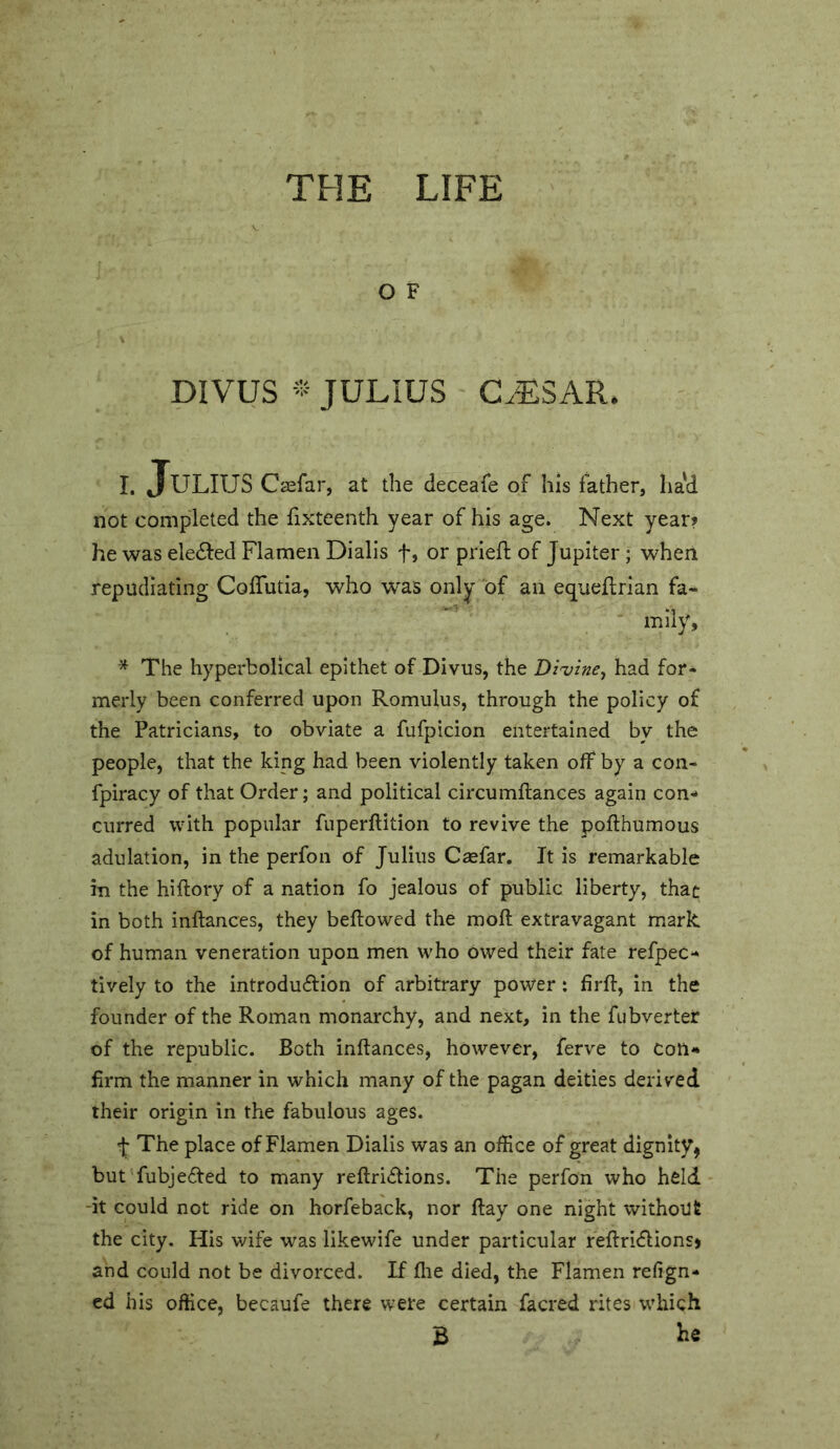 THE LIFE O F DIVUS * JULIUS G^SAR. I. Julius Caefar, at the deceafe of his father, had not completed the fixteenth year of his age. Next year? he was eledled Flamen Dialis f, or prieft of Jupiter ; when repudiating Coffiitia, who was only of an equeflrian fa- ‘ mily. The hyperbolical epithet of Divus, the Di'vine^ had for- merly been conferred upon Romulus, through the policy of the Patricians, to obviate a fufpicion entertained by the people, that the king had been violently taken off* by a con- fpiracy of that Order; and political circumftances again con- curred with popular fuperftition to revive the pofthumous adulation, in the perfon of Julius Caefar. It is remarkable in the hiftory of a nation fo j'ealous of public liberty, that in both inftances, they bellowed the moll extravagant mark of human veneration upon men who owed their fate refpec- lively to the introduflion of arbitrary power: firll, in the founder of the Roman monarchy, and next, in the fubverter of the republic. Both inllances, however, ferve to Con- firm the manner in which many of the pagan deities derived their origin in the fabulous ages. The place of Flamen Dialis was an office of great dignity, butTubjeded to many rellriclions. The perfon who held -it could not ride on horfeback, nor llay one night without the city. His wife was likewife under particular rellridlionsj and could not be divorced. If file died, the Flamen refign- ed his office, becaufe there were certain facred rites which