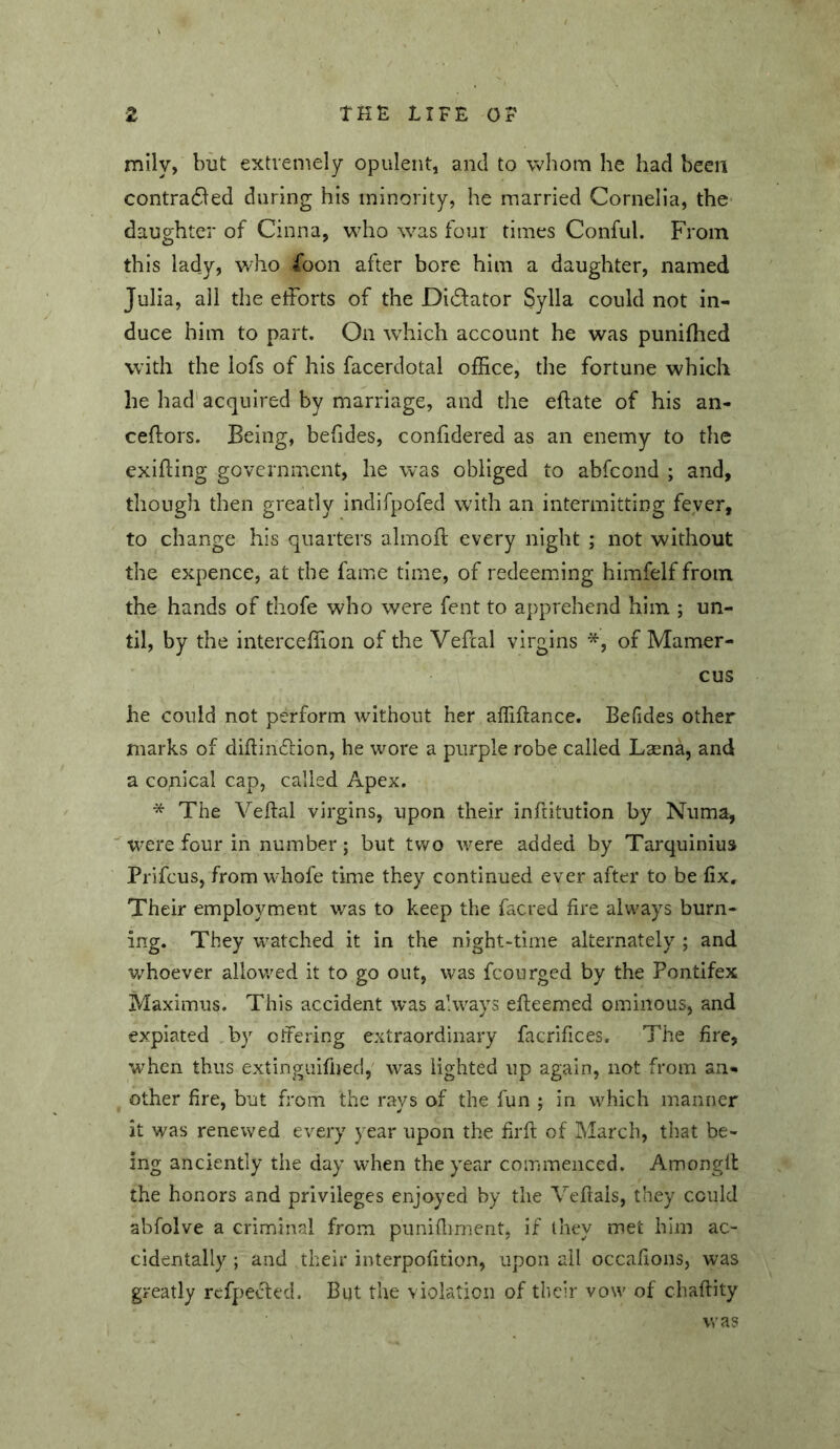 mily, but extremely opulent, and to whom he had been contradled during his minority, he married Cornelia, the daughter of Cinna, who %vas four times Conful. From this lady, who fbon after bore him a daughter, named Julia, all the efforts of the Didfator Sylla could not in- duce him to part. On which account he was puniffied with the lofs of his facerdotal office, the fortune which he had' acquired by marriage, and the eftate of his an- ceftors. Being, befides, confidered as an enemy to the exifting government, he was obliged to abfeond ; and, though then greatly indifpofed wdth an intermitting fever, to change his quarters almoft every night ; not without the expence, at the fame time, of redeeming himfelf from the hands of thofe who were fent to apprehend him ; un- til, by the interceffion of the Veffal virgins of Mamer- cus he could not perform without her affiftance. Befides other marks of diftindion, he wore a purple robe called Laena, and a copical cap, called Apex. * The Veftal virgins, upon their inftitution by Numa, were four in number; but two were added by Tarquinius Prifeus, from whofe time they continued ever after to be fix. Their employment was to keep the facred fire always burn- ing. They watched it in the night-time alternately ; and v/hoever allowed it to go out, was fcourged by the Pontifex Maximus. This accident was always efteemed ominous, and expiated ,by offering extraordinary facrifices. The fire, when thus extinguifiied,' was lighted up again, not from an- other fire, but from the rays of the fun ; in which manner it was renewed every year upon the firft of March, that be- ing anciently the day when the year commenced. Amonglt the honors and privileges enjoyed by the Veftais, they could abfolve a criminal from punifliment, if they met him ac- cidentally ; and their interpofition, upon ail occafions, was greatly refpected. But the violation of their vow of chaftity was