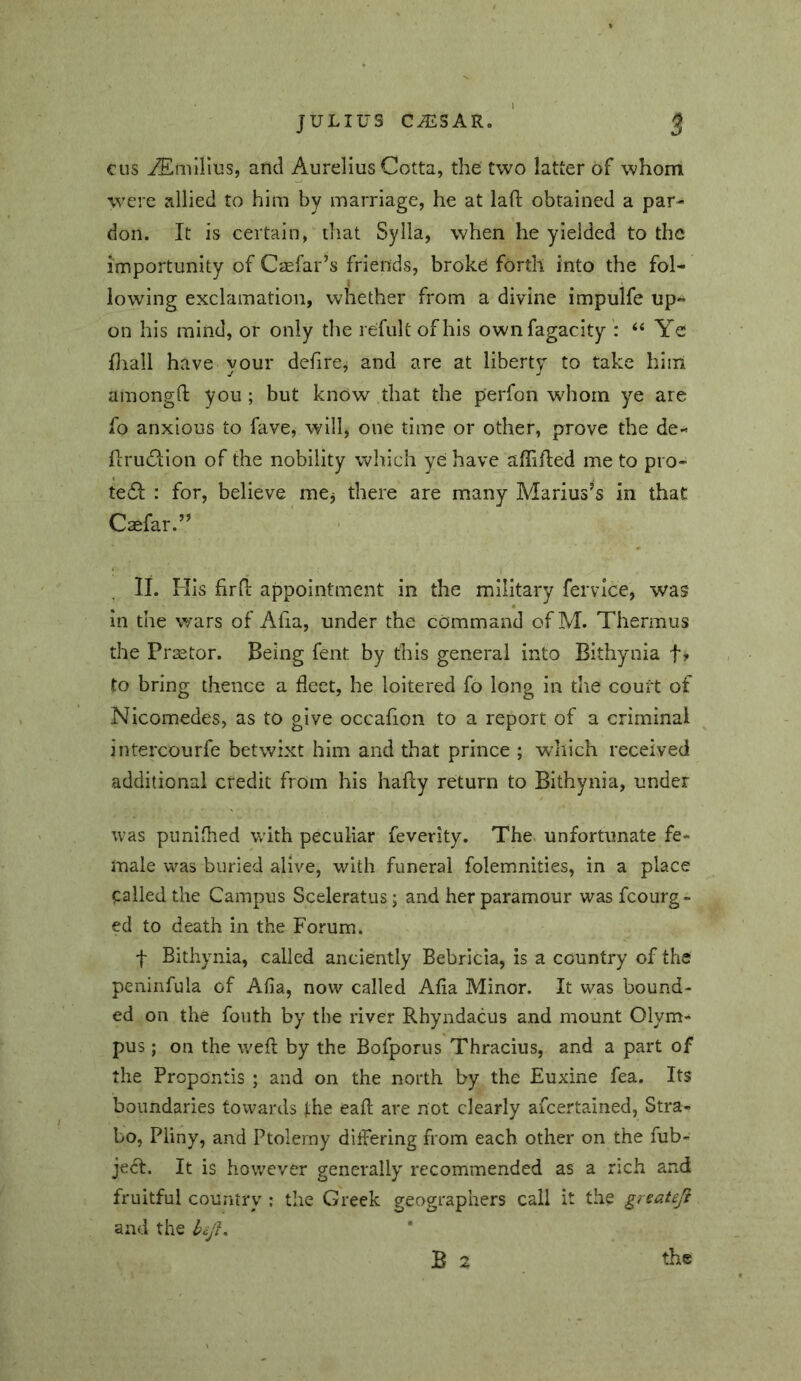 cus ^mllius, and Aurelius Cotta, the two latter of whom were allied to him by marriage, he at laft obtained a par- don. It is certain, that Sylla, when he yielded to the importunity of Caefar’s friends, broke forth into the fol- lowing exclamation, whether from a divine impulfe up- on his mind, or only the refultofhis ownfagacity‘‘ Ye Hiall have your defircj and are at liberty to take hiiri amongd; you ; but know that the perfon wdiorn ye are fo anxious to fave, will, one time or other, prove the de- firuc^tion of the nobility which ye have affifled me to pro- te61: : for, believe mej there are many Marius’s in that Csefar.” II. His firll: appointment in the military fervice, was in the wars of Afia, under the command of M. Thermus the Prsetor. Being fent by this general into Bithynia f» to bring thence a fleet, he loitered fo long in die court of Nicomedes, as to give occafion to a report of a criminal intercourfe betwixt him and that prince ; which received additional credit from his hafey return to Bithynia, under was pimifhed with peculiar feverity. The. unfortunate fe- male was buried alive, with funeral folemnities, in a place called the Campus Sceleratus; and her paramour was fcourg- ed to death in the Forum. f Bithynia, called anciently Bebricia, is a country of the peninfula of Afia, now called Afia Minor. It was bound- ed on the fouth by the river Rhyndacus and mount Olym- pus ; on the wefl by the Bofporus Thracius, and a part of the Propontis ; and on the north by the Euxine fea. Its boundaries towards the eafl are not clearly ascertained, Stra- bo, Pliny, and Ptolemy diifering from each other on the fub- ject. It is however generally recommended as a rich and fruitful country ; the Greek geographers call it the greateji and the bej},