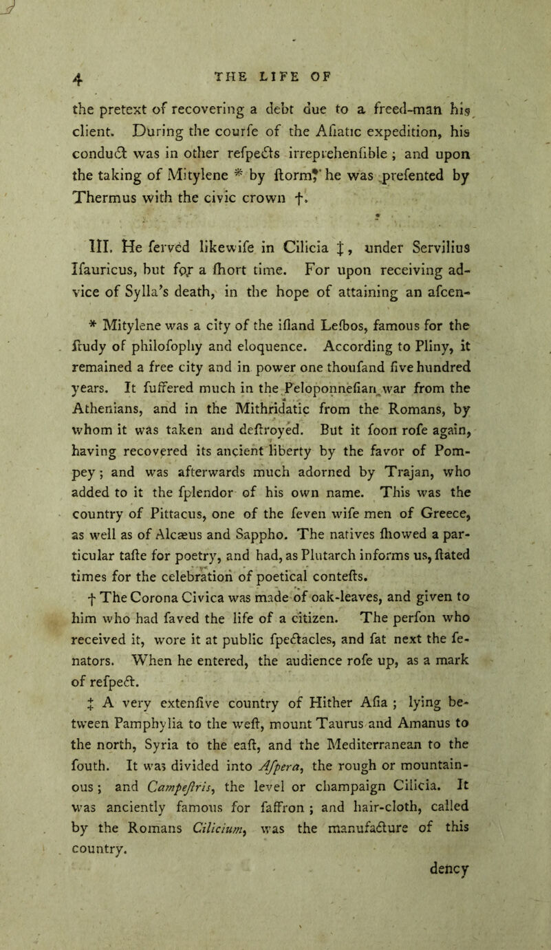 the pretext of recovering a debt due to a freed-man his client. During the courfe of the Afiatic expedition, his condudl was in other refpe^ts irrepiehenfible ; and upon the taking of Mitylene ^ by llorm?‘he was ..prefentcd by Thermus with the civic crown f. « III. He fervcd likewife in Cilicia J, under Servilius Ifauricus, but fp,r a fhort time. For upon receiving ad- vice of Sylla’s death, in the hope of attaining an afcen- * Mitylene was a city of the ifiand Lefbos, famous for the ftudy of phiiofophy and eloquence. According to Pliny, it remained a free city and in power one thoufand five hundred years. It fuffered much in the^Peloponnefiari^war from the Athenians, and in the Mithridatic from the Romans, by whom it was taken and dellroyed. But it foon rofe again, having recovered its ancient liberty by the favor of Pom- pey; and was afterwards much adorned by Trajan, who added to it the fplendor of his own name. This was the country of Pittacus, one of the feven wife men of Greece, as well as of Alcseus and Sappho. The natives fiiowed a par- ticular tafie for poetry, and had, as Plutarch informs us, Bated times for the celebration of poetical contefts. f The Corona Civica was made of oak-leaves, and given to him who had faved the life of a citizen. The perfon who received it, wore it at public fpe6Iacles, and fat next the fe- nators. When he entered, the audience rofe up, as a mark of refpeft. X A very extenfive country of Hither Afia ; lying be- tween Pamphylia to the weft, mount Taurus and Amanus to the north, Syria to the eaft, and the Mediterranean to the fouth. It was divided into Afpera^ the rough or mountain- ous ; and Campeflris, the level or champaign Cilicia. It was anciently famous for faffron ; and hair-cloth, called by the Romans Cilicium^ was the manufadture of this country. deucy