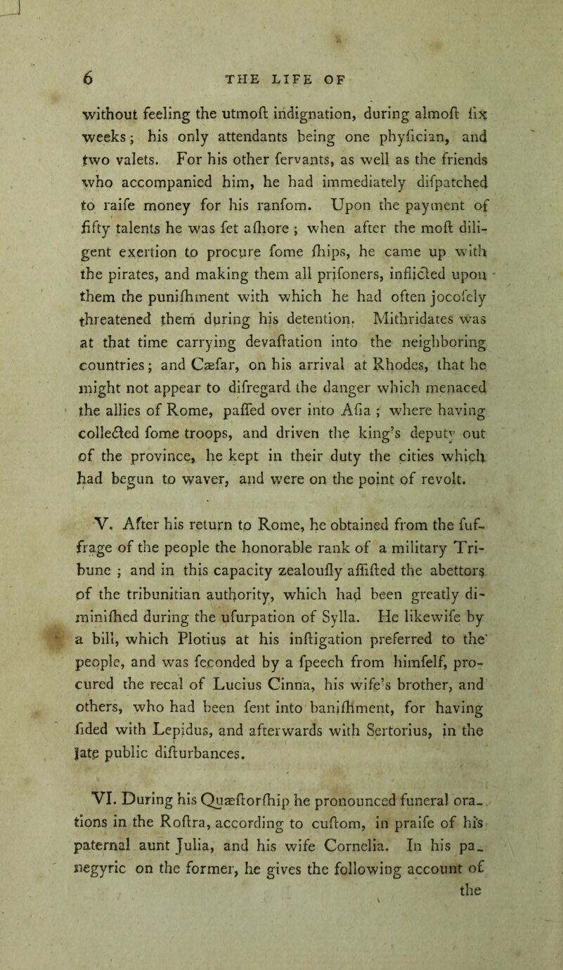 without feeling the utmoft indignation, during almoft weeks; his only attendants being one phyfician, and two valets. For his other fervants, as well as the friends who accompanied him, he had immediately difpatched to raife money for his ranfom. Upon the payment of fifty talents he was fet adiore ; when after the moft dili- gent exertion to procure fome fliips, he came up with the pirates, and making them all prjfoners, inflicted upon - them the punifhment with which he had often jocofely threatened them during his detention. Mithridates was at that time carrying devaflation into the neighboring countries; and Caefar, on his arrival at Rhodes, that he might not appear to difregard the danger which menaced * the allies of Rome, paflfed over into Afla ; where having colledled fome troops, and driven the king’s deputv out of the province, he kept in their duty the cities which had begun to waver, and were on the point of revolt. V. After his return to Rome, he obtained from the fuf- fi age of the people the honorable rank of a military Tri- bune j and in this capacity zealoufly aflfifted the abettors pf the tribunitian authority, which had been greatly di- minifhed during the ufurpation of Sylla. He likewife by a bill, which Plotius at his inftigation preferred to the’ people, and was feconded by a fpeech from himfelf, pro- cured the recal of Lucius Cinna, his wife^s brother, and others, who had been fent into banifhment, for having fided with Lepidus, and afterwards with Sertorius, in the |ate public diflurbances. VI. During his Quaeftorfhip he pronounced funeral ora- tions in the Roflra, according to cuflom, in praife of his paternal aunt Julia, and his wife Cornelia. In his pa^ jiegyric on the former, he gives the following account of