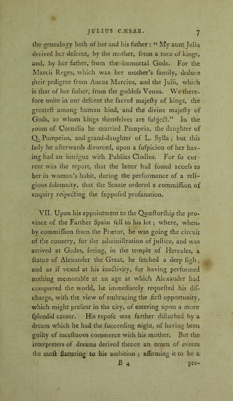 the genealogy both of her and his father : “ My aunt Julia derived her defcent, by the mother, from a race of kings, and, by her father, from the immortal Gods. For the Marcii Reges, which was her mother’s family, deduce their pedigree from Ancus Marcius, and the Julii, which is that of her father, from the goddefs Venus. We there- fore unite in our defcent the facred majefly of kings, the greatefl: among human kind, and the divine majefly of Gods, to wliom kings themfelves are fubje6l.” In the room of Cornelia he married Pompeia, the daughter of Ch Pompeius, and grand-daughter of L. Sylla ; but this lady he afterwards divorced, upon a fufpicion of her hav- ing had an intrigue with Publius Clodius. For fo cuF' rent was the report, that the latter had found accefs to her in woman’s habit, during the performance of a reli“< gious folemnity, that the Senate ordered a commiffion of enquiry refpedting the fuppofed profanation. VII. Upon his appointment to the Quajflorihip the pro- vince of the Farther Spain fell to his lot; where, when» by commiffion from the Prsetor, he was going the circuit of the country, for tlie adminiflration of juftice, and was arrived at Gades, feeing, in the temple of Hercules, a flatue of Alexander the Great, he fetched a deep figh ; and as if vexed at his ina6tlvify, for having performed nothing memorable at an age at which Alexander had conquered the world, lie immediately requefted his dif- charge, with the view of embracing the firll opportunity, which might prefent in the city, of entering upon a more fplendid career. His repofe was farther diiburbed by a dream which he had the fucceeding night, of having been guilty of inceftuous coinmerce with his mother. But the interpreters of dreams derived thence an omen of events the moft flattering to his ambition ; afErming it to be a B 4 pre-