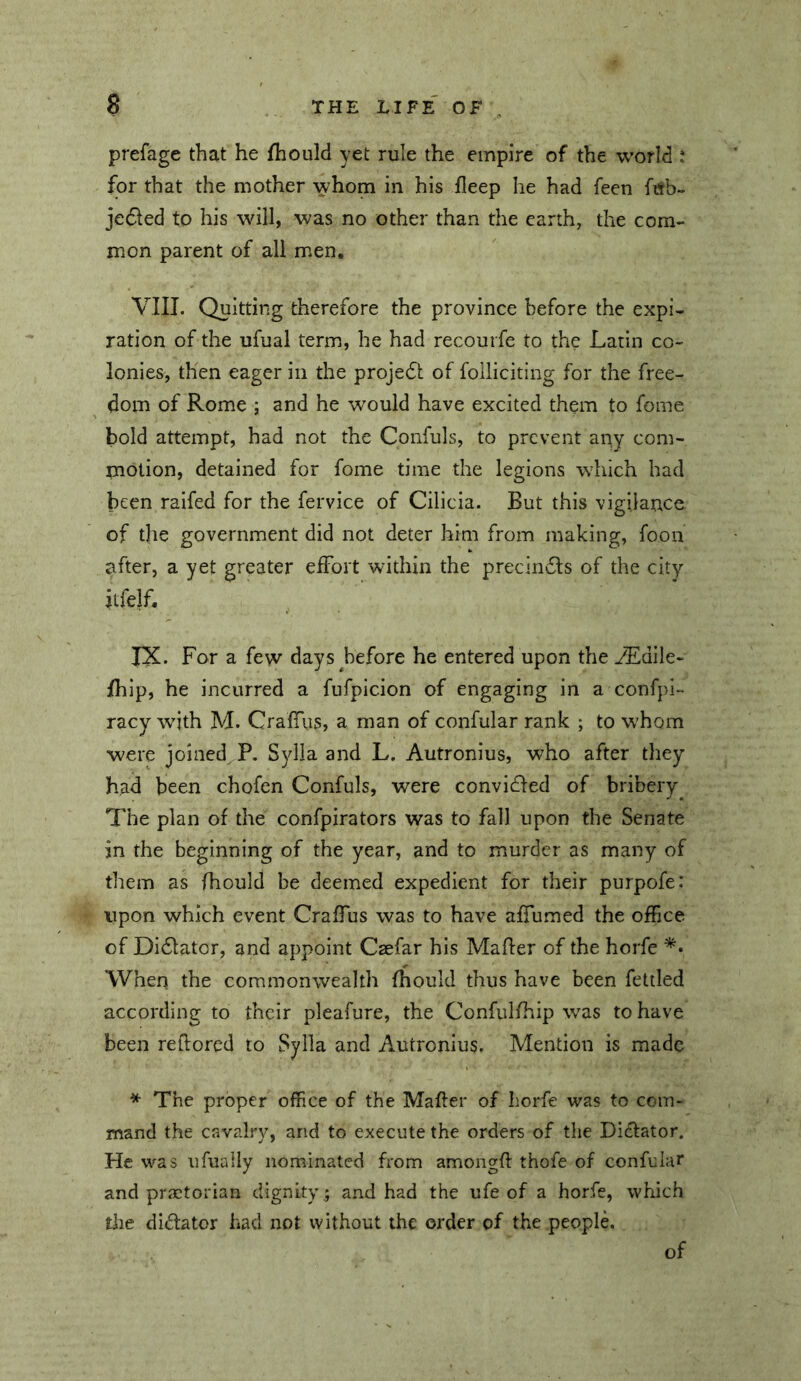 prefage that he fhould yet rule the empire of the world : for that the mother whom in his fleep he had feen ftfb- je6led to his will, was no other than the earth, the com- mon parent of all men. VIII. Quitting therefore the province before the expi- ration of the ufual term, he had recouife to the Latin co- lonies, then eager in the projedt of folliciting for the free- dom of Rome ; and he would have excited them to fome bold attempt, had not the Confuls, to prevent any com- motion, detained for fome time the legions which had been railed for the fervice of Cilicia. But this vigilance of the government did not deter him from making, foon after, a yet greater eiFort within the precindls of the city itfelf. IX. For a few days before he entered upon the yEdile- fliip, he incurred a fufpicion of engaging in a confpi- racy with M. CrafTiis, a man of confular rank ; to whom were joined^ P. Sylia and L. Autronius, who after they had been chofen Confuls, were convidfed of bribery^ The plan of the confpirators was to fall upon the Senate in the beginning of the year, and to murder as many of them as fhould be deemed expedient for their purpofe: upon which event CrafTus was to have afTumed the ofEce of Didlatcr, and appoint Caefar his Maher of the horfe When the commonwealth fhould thus have been fettled according to their pleafure, the Confulfhip was to have been rehored to Sylla and Autronius. Mention is made * The proper office of the Maher of horfe was to com- mand the cavalry, and to execute the orders of the Didlator. He was ufuaily nominated from amongh thofe of confular and praetorian dignity; and had the ufe of a horfe, which tiie didator had not without the order of the peoplL of