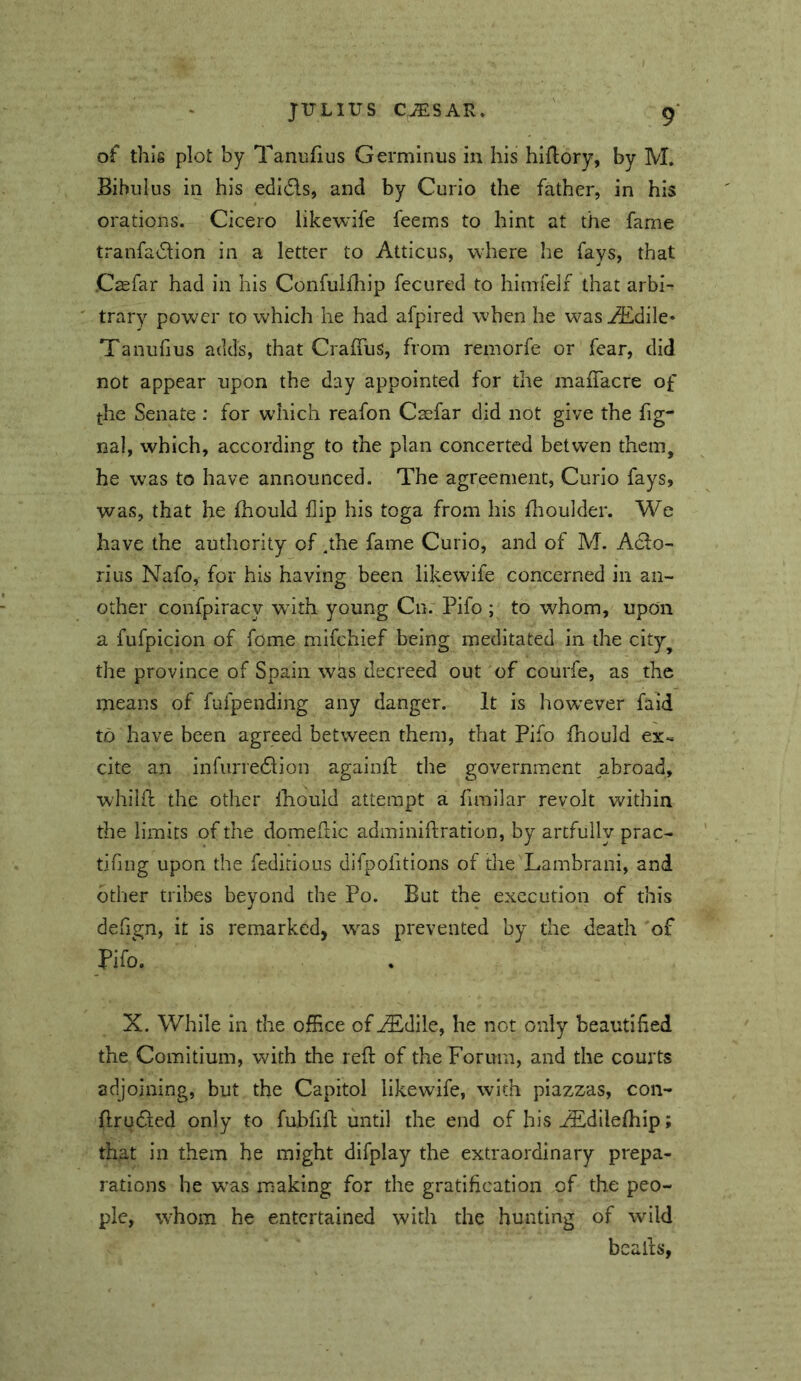 of this plot by Tanufius Germinus in his hiflory, by M. Bibulus in his edi6ls, and by Curio the father, in his orations. Cicero likewife feems to hint at the fame tranfadlion in a letter to Atticus, where he fays, that Caefar had in his Confuiffiip fecured to himfelf that arbi- trary power to which he had afpired when he was ^dile* Tanufius adds, that Craffus, from remorfe or fear, did not appear upon the day appointed for the maffacre of the Senate : for which reafon Caefar did not give the fig- nal, which, according to the plan concerted betwen them, he was to have announced. The agreement. Curio fays, was, that he fhould flip his toga from his fltoulder. We have the authority of ,the fame Curio, and of M. Acto- rius Nafo, for his having been likewife concerned in an- other confpiracy wdth young Cn. Pifo ; to whom, upon a fufpicion of fome mifehief being meditated in the city^ the province of Spain was decreed out of courfe, as the means of fufpending any danger. It is how’ever faid to have been agreed between them, that Pifo thould ex-, cite an infurredtion agaiiift the government abroad, whiKt the other Ihould attempt a fimilar revolt within the limits of the domeftic adminiftration, by artfully prac- tifmg upon the feditious difpofitions of the Lambrani, and other tribes beyond the Po. But the execution of this defign, it is remarked, was prevented by the death of Pifo. X. While In the office of^diie, he not only beautified the Comitium, with the reft of the Forum, and the courts adjoining, but the Capitol likewife, with piazzas, con- ftrudled only to fubfift until the end of his ^dilefhip; that in them he might difplay the extraordinary prepa- rations he w'as making for the gratification of the peo- ple, whom he entertained with the hunting of wild beafts,