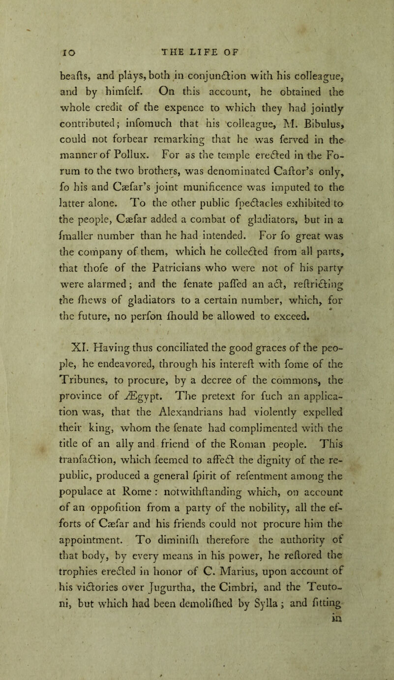 beafls, and plays, both in conjundlion with his colleague, and by himfelf. On this account, he obtained the whole credit of the expence to which they had jointly contributed; infomuch that his colleague, M. Bibulus, could not forbear remarking that he was ferved in the manner of Pollux. For as the temple eredled in the Fo- rum to the two brothers, was denominated Caflor’s only, fo his and Caefar’s joint munificence was imputed to the latter alone. To the other public fpedlacles exhibited to the people, Caefar added a combat of gladiators, but in a fraaller number than he had intended. For fo great was the company of them, which he colleTed from all parts, that thofe of the Patricians who were not of his party w^ere alarmed ; and the fenate pafTed an a6f, reftrldfing the fliews of gladiators to a certain number, which, for the future, no perfon fhould be allowed to exceed, XI. Having thus conciliated the good graces of the peo- ple, he endeavored, through his interefl: with fome of the Tribunes, to procure, by a decree of the commons, the province of ^gypt. The pretext for fuch an applica- tion was, that the Alexandrians had violently expelled their king, whom the fenate had complimented with the title of an ally and friend of the Roman people. This tranfadlion, which feemed to afFe£l; the dignity of the re- public, produced a general fpirit of refentment among the populace at Rome : notwithflanding which, on account of an oppofuion from a party of the nobility, all the ef- forts of Caefar and his friends could not procure him the appointment. To diminihi therefore the authority of that body, by every means in his power, he rehored the trophies eredled in honor of C. Marius, upon account of his victories over Jugurtha, the Cimbri, and the Teuto- ni, but which had been demoli (bed by Sylla ; and fitting in
