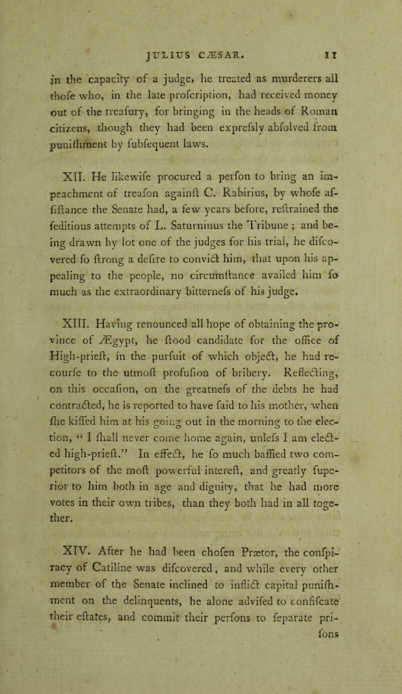 in the capacitor of a judge, he treated as murderers all thofe who, in the late profcription, had received money- out of the treafury, for bringing in the heads of Roman citizens, though they had been exprefsly abfoived from punihiment by fubfequent laws. XIT. He likewife procured a perfon to bring an im- peachment of treafon againfl C. Rabirius, by whofe af- fiftance the Senate had, a few years before, retrained the feditious attempts of L. Saturninus the Tribune ; and be- ing drawn by lot one of the judges for his trial, he difeo- vered fo ftrong a dehre to convidd him, that upon his ap- pealing to the people, no circumilance availed him'fo much as the extraordinary bitternefs of his judge, XIII. Having renounced all hope of obtaining the pro- vince of ^gypt, he ftood candidate for the office of High-prieft, in the purfuit of which objedl, he had re- courfe to the' utmoft profufion of bribery. Refledling, on this occafion, on the greatnefs of the debts he had contradled, he is reported to have faid to Iiis mother, when file kiffied him at his going out in the morning to the elec- tion, “ I lhall never come home again, unlefs I am eledl- ed high-prieft.” In effeci, he fo much baffled two com- petitors of the moft powerful intereft,_and greatly fupe- rior to him both in age and dignity, that he had more votes in their own tiibes, than they both had in all toge- ther. XIV. After he had been chofen Prsetor, the confpi- racy of Catiline was difeovered, and while every other member of the Senate inclined to infiidl: capital punifh- ment on the delinquents, he alone advifed to confifeate their eftates, and commit their perfons to feparate pri- , ■ Tons