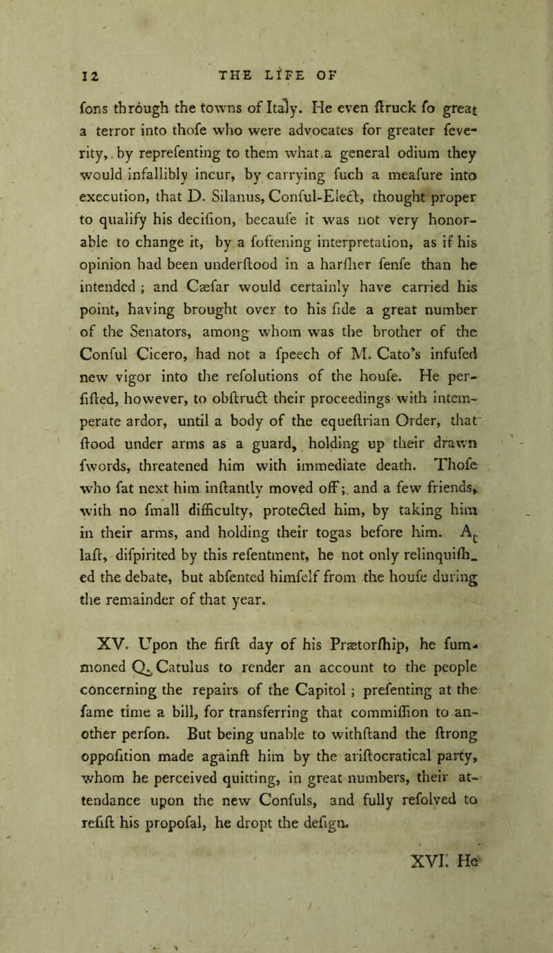 fons through the towns of Italy. He even firuck fo great a terror into thofe who were advocates for greater feve- rity,. by reprefenting to them what a general odium they would infallibly incur, by carrying fuch a meafure into execution, that D. Silanus, Conful-Elecl:, thought proper to qualify his decifion, becaufe it was not very honor- able to change it, by a fofcening interpretation, as if his opinion had been underftood in a harflier fenfe than he intended ; and Casfar would certainly have carried his point, having brought over to his fide a great number of the Senators, among whom was the brother of the Conful Cicero, had not a fpeech of M. Cato’s infufed new vigor into the refolutions of the houfe. He per- fifted, however, to obftrudl their proceedings with intem- perate ardor, until a body of the equeflrian Order, that' (food under arms as a guard, holding up their drawn fwords, threatened him with immediate death. Thofe who fat next him inftantly moved offand a few friends, with no fmall difficulty, proteded him, by taking him in their arms, and holding their togas before him. Aj. laft, difpirited by this refentment, he not only relinquifh. ed the debate, but abfented himfelf from the houfe during the remainder of that year. XV. Upon the firft day of his Prastorfliip, he fum- moned Catulus to render an account to the people concerning the repairs of the Capitol; prefenting at the fame time a bill, for transferring that commiffion to an- other perfon. But being unable to withftand the ftrong oppofition made againft him by the ariflocratical party, whom he perceived quitting, in great numbers, their at- tendance upon the new Confuls, and fully refolved to refift his propofal, he dropt the defign. XVI. He