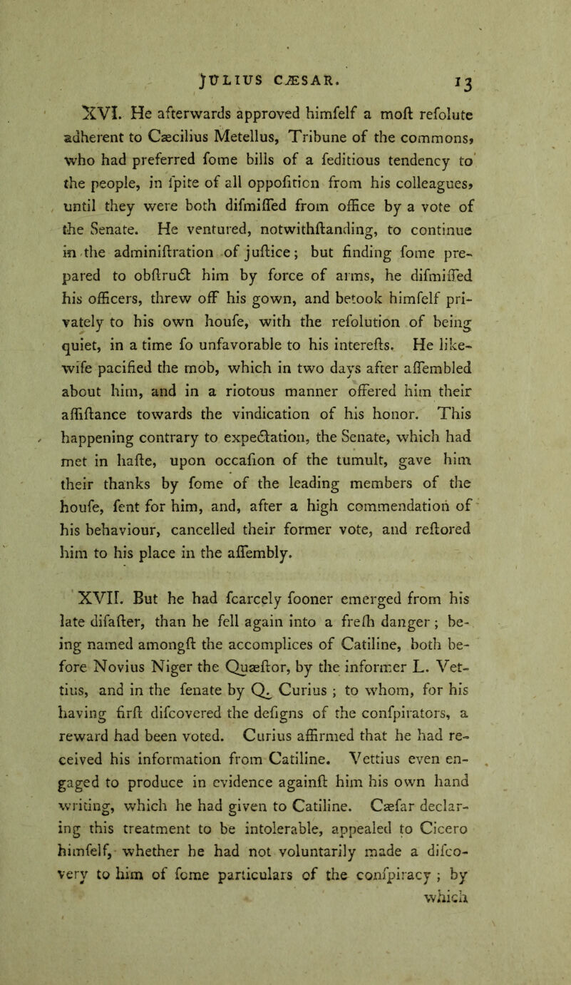 y^VI. He afterwards approved himfelf a moft refolute adherent to Caecilius Metellus, Tribune of the commons» who had preferred fome bills of a feditious tendency to* the people, in fpite of all oppofiticn from his colleagues» until they were both difmifTed from office by a vote of the Senate. He ventured, notwithftanding, to continue in-the adminiftratlon of juflice; but finding fome pre- pared to obflru6l: him by force of arms, he difmifTed his officers, threw off his gown, and betook himfelf pri- vately to his own houfe, with the refolution of being quiet, in a time fo unfavorable to his interefts. He like- wife pacified the mob, which in two days after affembled about him, and in a riotous manner offered him their affiflance towards the vindication of his honor. This happening contrary to expedfation, the Senate, which had met in hafte, upon occafion of the tumult, gave him their thanks by fome of the leading members of the houfe, fent for him, and, after a high commendation of' his behaviour, cancelled their former vote, and reflored him to his place in the afTembly. XVII. But he had fcarcely fooner emerged from his late difafter, than he fell again into a frefli danger; be- ing named amongft the accomplices of Catiline, both be- fore Novius Niger the Quasflor, by the informer L. Vet- tius, and in the fenate by Curius ; to whom, for his having firfl; dlfcovered the defigns of the confpirators, a reward had been voted. Curius affirmed that he had re- ceived his Information from Catiline. Vettius even en- , gaged to produce in evidence againfl him his own hand writing, which he had given to Catiline. Csefar declar- ing this treatment to be intolerable, appealed to Cicero himfelf, whether he had not voluntarily made a difeo- very to him of feme particulars of the confpiracy ; by which