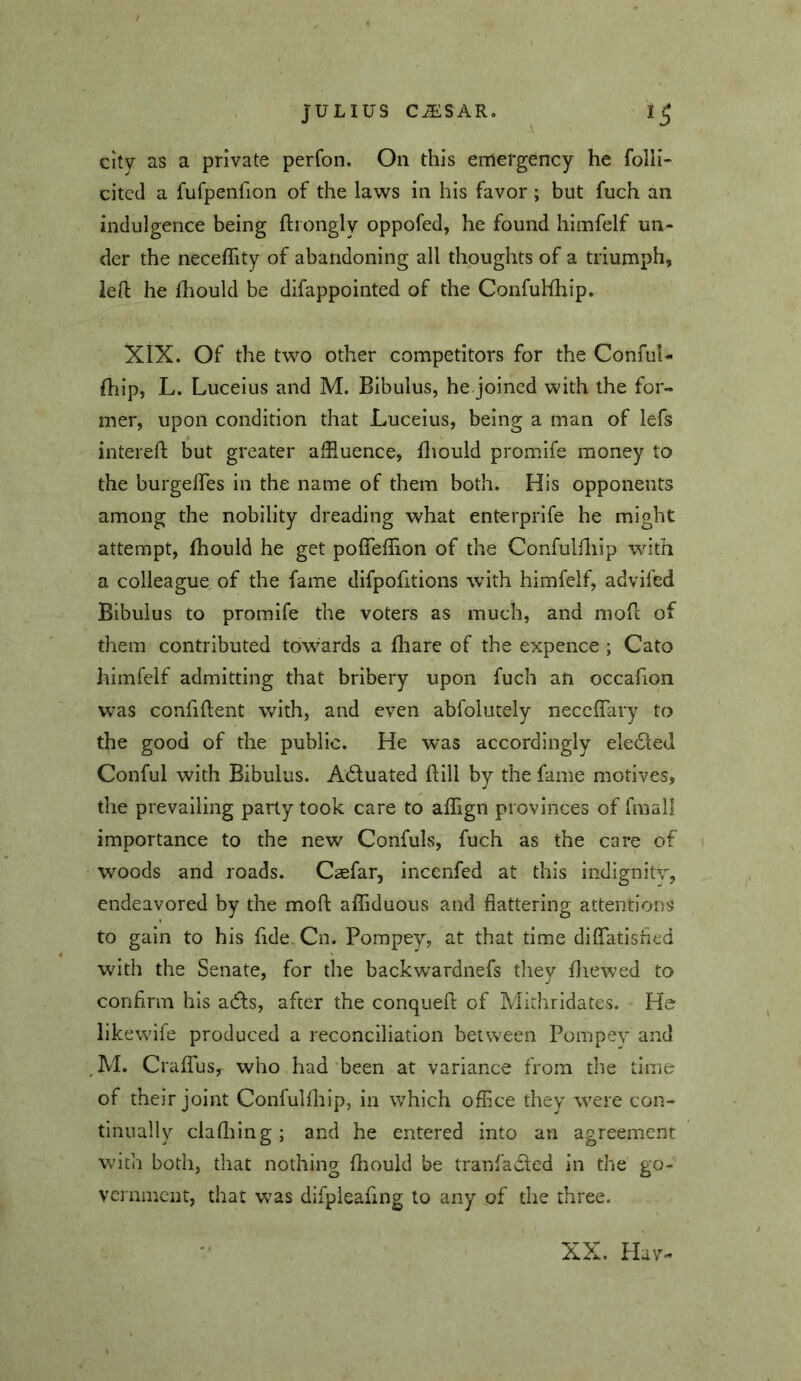 City as a private perfon. Oii this emergency he folli- citcd a fufpenllon of the laws in his favor ; but fuch an indulgence being ftrongly oppofed, he found himfelf un- der the neceflity of abandoning all thoughts of a triunaph, left he lliould be difappointed of the Confulfhip. XIX. Of the two other competitors for the Conful- fhip, L. Luceius and M. Bibulus, he.joined with the for- mer, upon condition that Luceius, being a man of lefs intereft but greater affluence, Biould promife money to the burgeffles in the name of them both. His opponents among the nobility dreading what enterprife he might attempt, fhould he get poffeflion of the Confulfliip with a colleague of the fame difpofitions with himfelf, advifed Bibulus to promife the voters as much, and moft of them contributed towards a fhare of the expence ; Cato himfelf admitting that bribery upon fuch an occafion was confiftent with, and even abfolutely necclTary to the good of the public. He was accordingly eledled Conful with Bibulus. Adtuated ftill by the fame motives, the prevailing party took care to affign provinces of fmall importance to the new Confuls, fuch as the care of woods and roads. Caefar, incenfed at this indignity, endeavored by the moft affiduous and flattering attentions to gain to his fide. Cn. Pompey, at that time diffatisfled with the Senate, for the backwardnefs tliey fliewed to confirm his adls, after the conqueft of Mithridates. He iikewife produced a reconciliation between Pompey and M. CralTuSy who had ’been at variance from the time of their joint Confulihip, in which office they were con- tinually clafliing; and he entered into an agreement with both, that nothing fliould be tranfadled in die go- vernment, that was difpieafing to any of the three. XX. Hav-