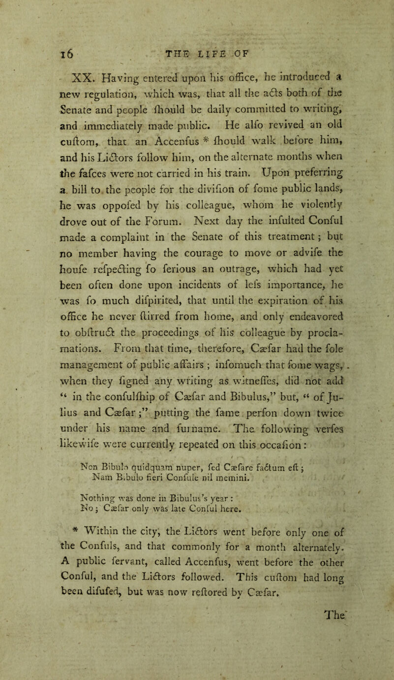 XX» Having entered upon his ofEce, he introduced a new regulation, which was, that all the adls both of the Senate and people ihould be daily committed to writing, and immediately made public. He alfo revived an old cuflom, that an Accenfus * ihould walk betore him, and hisLi^lors follow him, on the alternate months when the fafccs were not carried in his train» Upon preferring a bill to the people for the divifion of feme public lands, he was oppofed by his colleague, whom he violently drove out of the Forum. Next day the infulted Conful made a complaint in the Senate of this treatment; but no member having the courage to move or advife the houfe refpedling fo ferious an outrage, which had yet been often done upon incidents of lefs importance, he was fo much difpirited, that until the expiration of his office he never (lirred from home, and only endeavored to obftrudl: the proceedings of his colleague by procla- ' mations. From that time, therefore, Caefar had the foie management of public affairs ; infomuch that foine wags, when they ligned any writing as witneffes, did not add “ in the confulfhip of Caefar and Bibulus,” but, “ of Ju- lius and Casfar putting the fame perfon down twice under his name and fujname. The following verfes iikewife were currently repeated on this occafion: Non Bibulo quidquam nuper, fed Caefare fadtum eft; Nam Bibulo fieri Confuie nil memini. Nothing was done in Bibulus^^s year : No j Csefar only was late Conful here. * Within the city, the Li<ftors went before only one of the Confuls, and that commonly for a month alternately. A public fervant, called Accenfus, went before the other Conful, and the Lidfors followed. This ciiftom had long been difufed, but was now reftored by Csefar. The‘