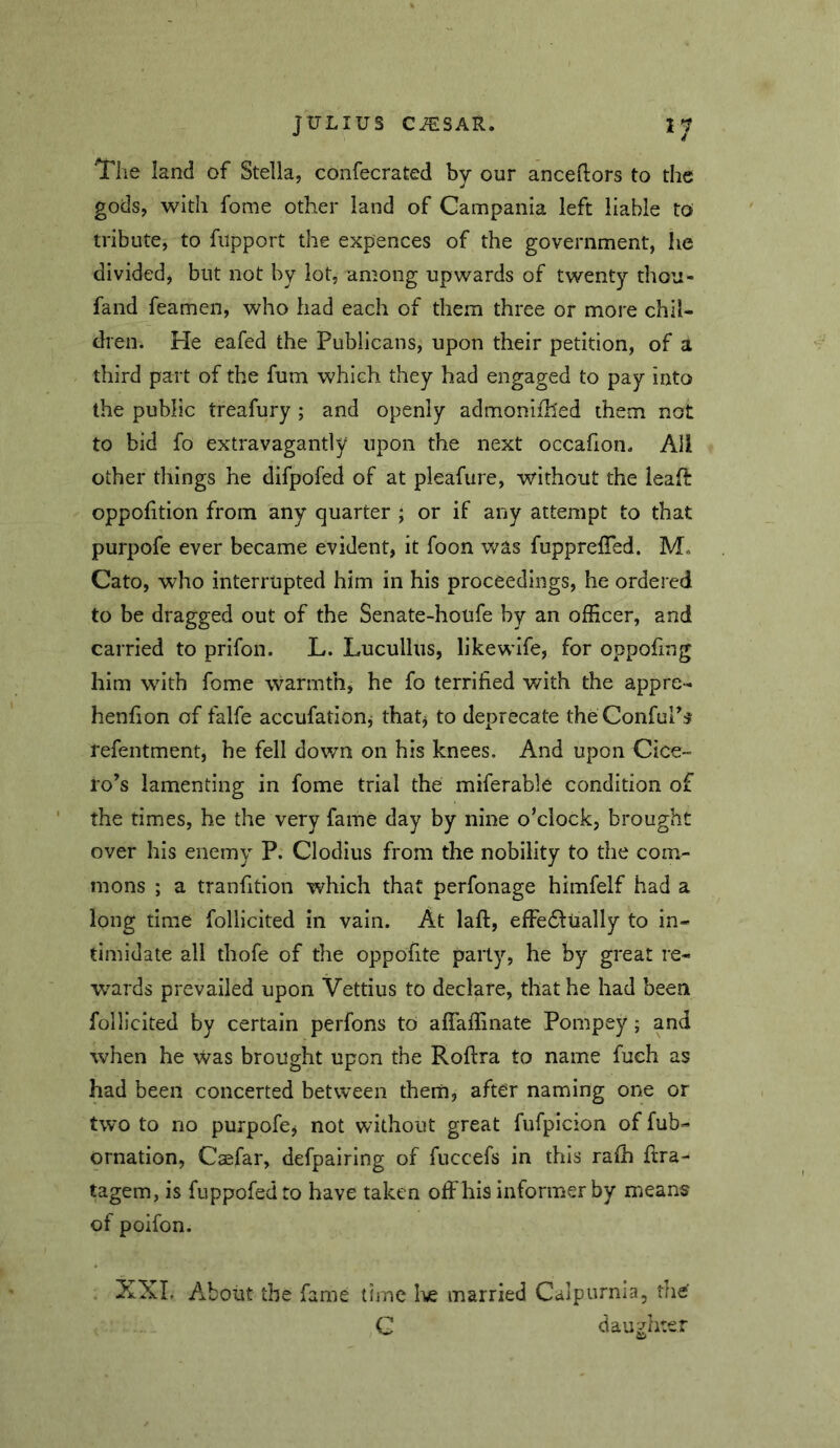 The land of Stella, confecrated by our anceftors to the gods, with fome other land of Campania left liable to tribute, to fupport the expences of the government, he divided, but not by lot, among upwards of twenty thou- fand feamen, who had each of them three or more chil- dren. He eafed the Publicans, upon their petition, of a third part of the fum which they had engaged to pay into the public treafury ; and openly admonifh'ed them not to bid fo extravagantly upon the next occafion. All other things he difpofed of at pleafure, without the leaf!: oppofition from any quarter ; or if any attempt to that purpofe ever became evident, it foon was fupprelTed. M. Cato, who interrupted him in his proceedings, he ordered to be dragged out of the Senate-houfe by an officer, and carried to prifon. L. Lucullus, likewife, for oppofing him with fome warmth, he fo terrified with the appre- henfion of falfe accufatiouj that^ to deprecate the Confur# refentment, he fell down on his knees. And upon Cice- ro’s lamenting in fome trial the miferable condition of the times, he the very fame day by nine o’clock, brought over his enemy P. Clodius from the nobility to the com- mons ; a tranfition which that perfonage himfelf had a long time follicited in vain. At laft, effedfually to in- timidate all thofe of the oppofite party, he by great re- wards prevailed upon Vettius to declare, that he had been follicited by certain perfons to affaffinate Pompey 5 and when he was brought upon the Roftra to name fueh as had been concerted between thern, after naming one or two to no purpofcj not without great fufpicion of fub- ornation, Caefar, defpairlng of fuccefs in this rafh ftra- tagem, is fuppofedto have taken offhis informer by means of poifon. XXL About the fame time I\e married Calpurma, the C dau:-rhter