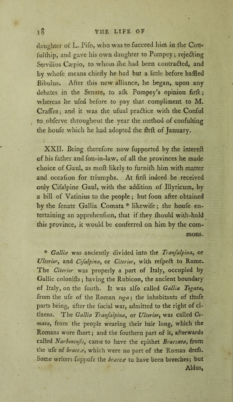 daughter of L. Pifo, who was to fucceed hirrl in the Con- fiilfliip, and gave his ow^n daughter to Pompey; rejevStlng Servilius Caepio, to whom flie had been contradled, and by whofe means chiefly he had but a little before baffled Bibulus. After this new alliance, he began, upon any debates in the Senate, to alk Pompey^s opinion firfl:; whereas he ufed before to pay that compliment to M. Craflfus; and it was the ufual pra6tice with the Conful to obferve throughout the year the method of confulting the houfe which he had adopted the fhll of January. XXII. Being therefore now fupported by the interell of his father and fon-in-law, of all the provinces he made choice of Gaul, as mofl: likely to furnifh him with matter and occafion for triumphs. At firfl; indeed he received only Cifalpine Gaul, with the addition of Illyricum, by a bill of Vatinius to the people ; but foon after obtained by the fenate Gallia Comata ^ likewife; the houfe en- tertaining an apprehenfion, that if they Ihould with-hold this province, it would be conferred on him by the com- mons. * Gallia was anciently divided into the Tranfalpina^ or Ulterior^ and Cifalpma^ or Citerior^ with refpeft to Rome, The Citerior was properly a part of Italy, occupied by Gallic colonifts; having the Rubicon, the ancient boundary of Italy, on the fouth. It was alfo called Gallia Togata^ from the ufe of the Roman toga; the inhabitants of thofe parts being, after the focial war, admitted to the right of ci- tizens. The Gallia Tranfalpina^ or Ulterior^ was called Co- mata^ from the people wearing their hair long, which the Romans wore fliort; and the fouthern part of it, afterwards called NarbonenJiSy came to have the epithet Braccata, from the ufe of hraccce^ which were no part of the Roman drefs. Some writers fuppofe the braccc^ to have been breeches; but Aldus,