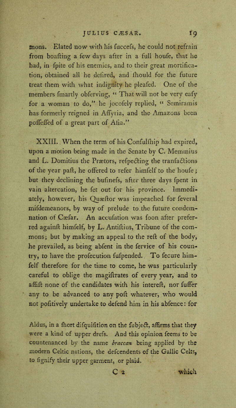 mons. Elated now with his fuccefs, he could not refrain from boafting a few days after in a full houfe, that he had, in fpite of his enemies, and to their great mortifica- tion, obtained all he defired, and Ihould for the future treat them with what indignity he pleafed. One of the members fmartly obferving, ‘‘ That will not be very eafy for a woman to do,’' he jocofely replied, Semiramis has formerly reigned in Affyiia, and thc'Amazons been pofTefTed of a great part of Afia.” XXIII., When the term of his Confulfliip had expired, upon a motion being made in the Senate by C. Memmius and L. Domitius the Praetors, refpedling the tranfadlions of the year pad, he offered to refer himfelf to the houfe ; but they declining the bufinefs, after three days fpent in vain altercation, he fet out for his province. Immedi- ately, however, his Quseftor was impeached for feveral mifdemcanors, by way of prelude to the future condem- nation of Casfar. An accufation was foon after prefer- red againfl himfelf, by L. Antiftius, Tribune of the com- mons; but by making an appeal to the reft of the body, he prevailed, as being abfent in the ferviee of his coun- try, to have the profecution fufpended.. To fecure him- felf therefore for the time to come, he was particularly careful to oblige the magiftrates of every year, and to affift none of the candidates with his intereft, nor fuffer any to be advanced to any poft whatever, who would not pofitively undertake to defend him in his abfence: for Aldus, in a fhort difquifition on the fubjedi, affirms that they were a kind of upper drefs. And this opinion feems to be countenanced by the name hraccan being applied by the modern Celtic nations, the defcendents of the Gallic Celts, to fignify their upper garment, or plaid.