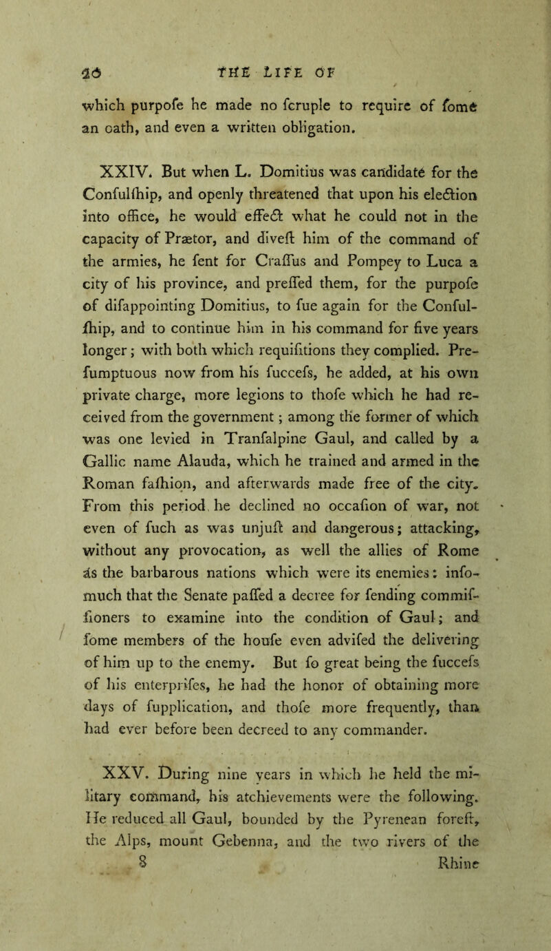 ■which purpofe he made no fcruple to require of fom6: an oath, and even a written obligation. XXIV* But when L. Domitius was candidate for the Confuhhip, and openly threatened that upon his eleftion into ofEce, he would eiFe6t what he could not in the capacity of Praetor, and divefl him of the command of the armies, he fent for CralTus and Pompey to Luca a city of liis province, and prefled them, for the purpofe of difappolnting Domitius, to fue again for the Conful- fhip, and to continue him in his command for five years longer; with both which requifitions they complied. Pre- fumptuous now from his fuccefs, he added, at his own private charge, more legions to thofe which he had re- ceived from the government; among the former of which was one levied in Tranfalpine Gaul, and called by a Gallic name Alauda, which he trained and armed in the Roman fafhiqn, and afterwards made free of the city. From this period, be declined no occafion of war, not even of fuch as was unjufl and dangerous; attacking, without any provocatiorr, as well the allies of Rome ^s the barbarous nations which were its enemies t info- much that the Senate pafled a decree for fending commif- fioners to examine into the condition of Gaul; and ^ fome members of the houfe even advifed the delivering of him up to the enemy. But fo great being the fuccefs of his enterprifes, he had the honor of obtaining more days of fupplication, and thofe more frequently, than had ever before been decreed to any commander. XXV. During nine years in which he held the mi- litary coiUmand, his atchievements were the following, lie reduced all Gaul, bounded by the Pyrenean foreft, the Alps, mount Gehenna, and the two rivers of the 8 Rhine