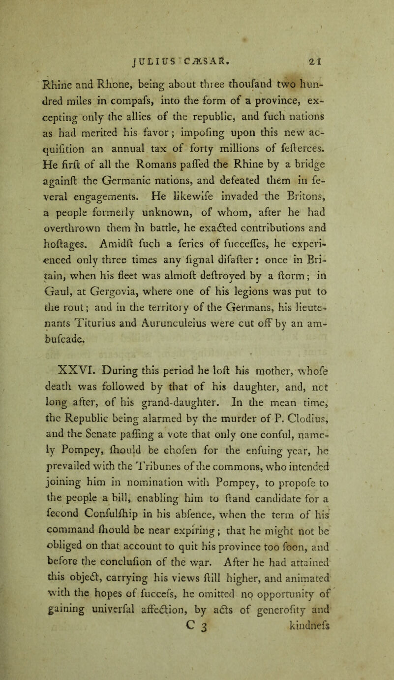 Rhine and Rhone, being about three thoufand two hun- dred miles in compafs, into the form of a province, ex- cepting only the allies of the republic, and fuch nations as had merited his favor; impofing upon this new ac- quifition an annual tax of forty millions of feherces. He firjR; of all the Romans pafled the Rhine by a bridge againft the Germanic nations, and defeated them in fe- veral engagements. He likewife invaded the Britons, a people formerly unknown, of whom, after he had overthrown tliem In battle, he exa£ted contributions and hoftages, Amidfl fuch a feries of fuccefles, he experi- enced only three times any fignal difaffcer: once in Bri- tain, when his fleet was almoft deflroyed by a florm; in Gaul, at Gergovia, where one of his legions was put to the rout; and in the territory of the Germans, his lieute- nants Titurius and Aurunculeius were cut off by an am- bufcade. XXVI. During this period he loft his mother, whofe death was followed by that of his daughter, and, net long after, of his grand-daughter. In the mean time, the Republic being alarmed by the murder of P. Clodius, and the Senate pafling a vote that only one conful, name- ly Pompey, fhould be chofen for the enfuing year, he prevailed Vv^ith the Tribunes of the commons, who intended joining him in nomination with Pompey, to propofe to the people a bill, enabling him to ftand candidate for a fecond Confulftiip in his abfence, when the term of his command ftiould be near expiring; that he might not be obliged on that account to quit his province too foon, and before the conclufion of the war. After he had attained this objedl, carrying his views ftill higher, and animated with the hopes of fuccefs, he omitted no opportunity of gaining univerfal affedion, by a6ls of generofity and C 3 kindnefs