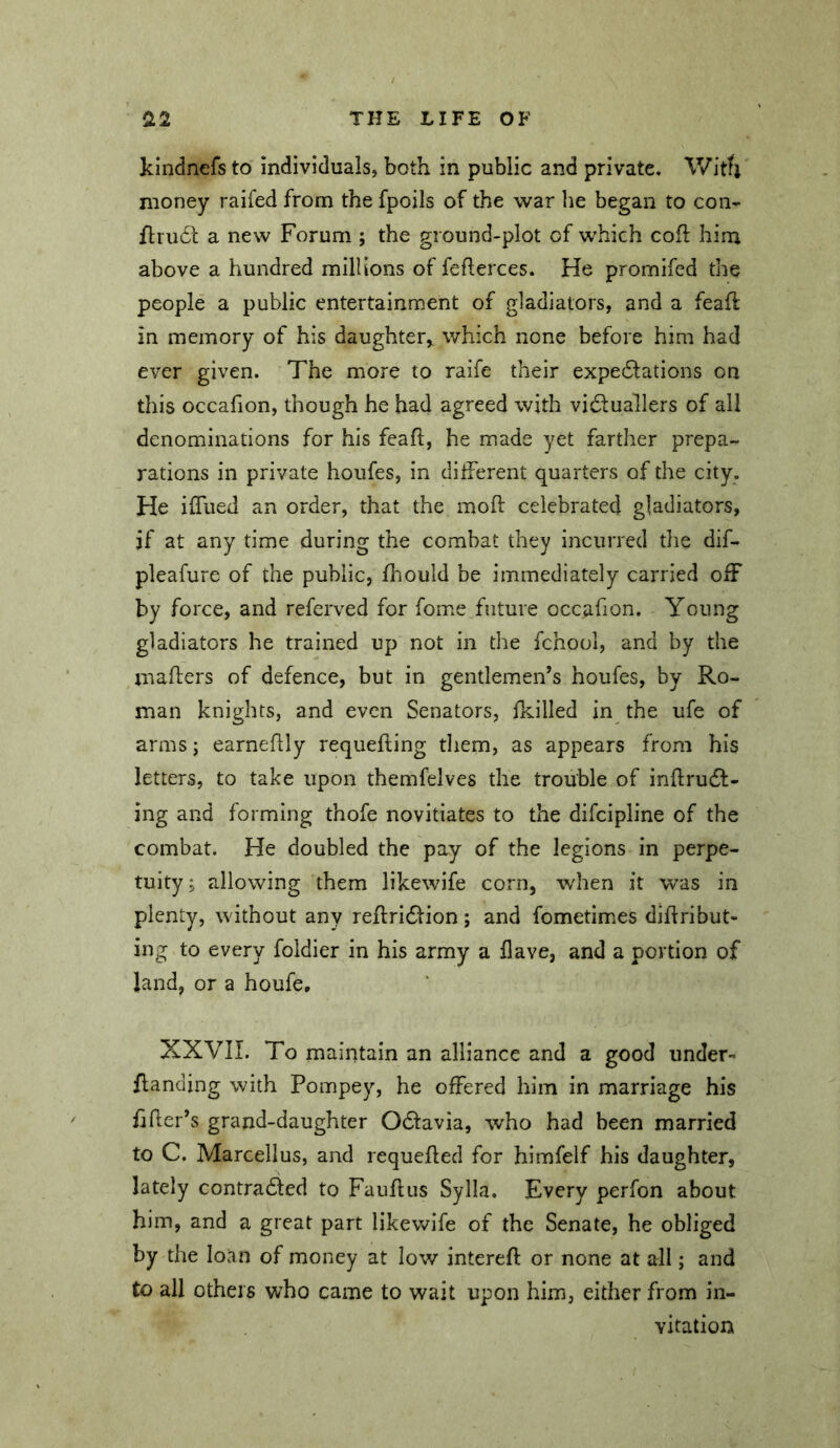 kindnefs to individuals, both in public and private. With money raifed from the fpoils of the war lie began to con- fliu6l a new Forum ; the ground-plot of which cofl: hirn above a hundred millions of feflerces. He promifed the people a public entertainment of gladiators, and a feah: in memory of his daughter, which none before him had ever given. The more to ralfe their expedlations on this occafion, though he had agreed with vi6luallers of all denominations for his feafl, he made yet farther prepa- rations in private houfes, in different quarters of the city. He iffiied an order, that the moll: celebrated gladiators, if at any time during the combat they incurred the dif- pleafure of the public, Ihould be immediately carried off by force, and referved for fomie future occafion. Young gladiators he trained up not in the fchool, and by the mailers of defence, but in gentlemen’s houfes, by Ro- man knights, and even Senators, ikilled in the ufe of arms j earneflly requeiling them, as appears from his letters, to take upon themfelves the trouble of inilrudl- ing and forming thofe novitiates to the difcipline of the combat. He doubled the pay of the legions in perpe- tuity ; allowing them likewife corn, when it was in plenty, without any reilridlion; and fometimes diilribut- ing to every foldier in his army a ilave, and a portion of land, or a houfe, XXVII. To maintain an alliance and a good under- flanding with Pompey, he offered him in marriage his filer’s grand-daughter Odlavia, who had been married to C. Marcellus, and requeiled for himfelf his daughter, lately contradled to Fauilus Sylla. Every perfon about him, and a great part likewife of the Senate, he obliged by the loan of money at low interefl; or none at all; and to all others who came to wait upon him, either from in- vitation