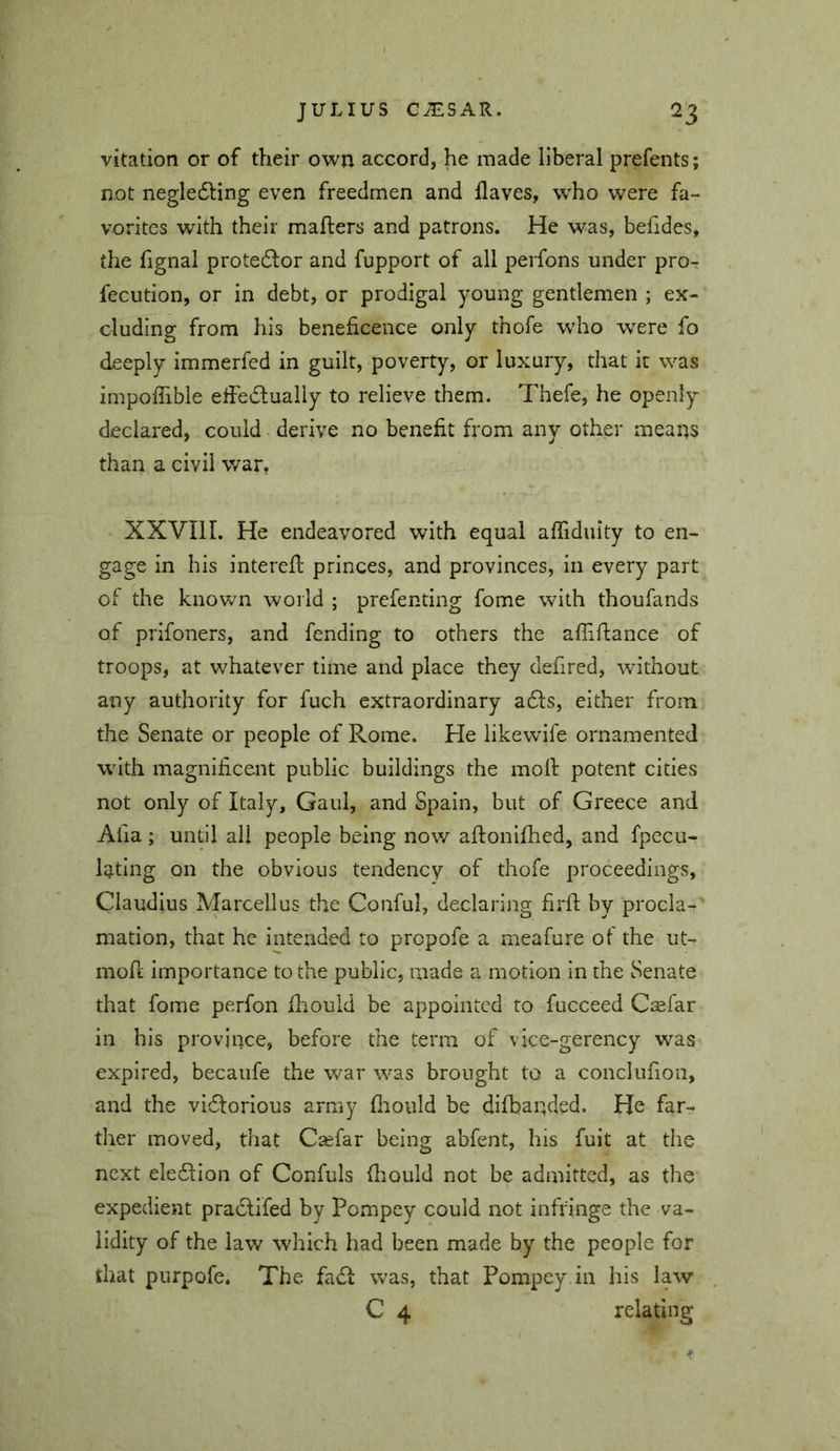 vitation or of their own accord, he made liberal prefents; not negledling even freedmen and flaves, who were fa- vorites with their mafters and patrons. He was, befides, the flgnal protedlor and fupport of all perfons under pror fecution, or in debt, or prodigal young gentlemen ; ex- cluding from his beneficence only thofe who were fo deeply immerfed in guilt, poverty, or luxury, that it was impoffible eftedlually to relieve them. Thefe, he openly declared, could derive no benefit from any other means than a civil v/ar, XXVIll. He endeavored with equal afliduity to en- gage in his interefl: princes, and provinces, In every part of the known world ; prefenting fome with thoufands of prifoners, and fending to others the afliflance of troops, at whatever time and place they defired, without any authority for fuch extraordinary adls, either from the Senate or people of Rome. He likewife ornamented with magnificent public buildings the moll: potent cities not only of Italy, Gaul, and Spain, but of Greece and Afia ; until all people being now aftonifhed, and fpecu- latlng on the obvious tendency of thofe proceedings, Claudius Marcellus the Conful, declaring firft by procla- mation, that he intended to propofe a meafure of the ut- mofl Importance to the public, made a motion in the Senate that fome perfon fliould be appointed to fucceed Crefar in his province, before the term of vice-gerency was expired, becaufe the war was brought to a conclufion, and the vi6lorIou3 army firoiild be difbanded. He far- ther moved, that Csefar being abfent, his fuit at the next eledlion of Confuls fliould not be admitted, as the expedient pradlifed by Pompey could not infringe the va- lidity of the law which had been made by the people for that purpofe. The fadf was, that Pompey in his law C 4 relating
