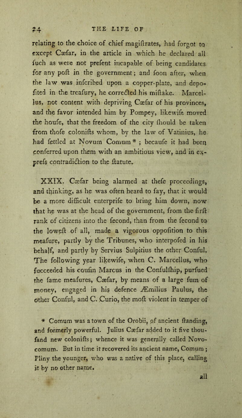 relating to the choice of chief magih:rates, had forgot to except Csefar, in the article in which he declared all fuch as were not prefent incapable of being candidates for any poft jn the government; and foon after, when the law was infcribed upon a copper-plate, and depo- fited in the trcafury, he corredled his miftake. Marcel- lus, not content with depriving Csefar of his provinces, and the favor intended him by Pompey, likewife, moved the houfe, that the freedom of the city fhould be taken from thofe colonifts whom, by the law of Vatinius, he. had fettled at Novum Comum * ; becaufe it had been conferred upon them with an ambitious view, and in ex- prefs contradiction to the ftatute. XXIX. Csfar being alarmed at thefc proceedings, and tliinking, as he was often heard to fay, that it would be a more difficult enterprife to bring him dov/n, now that he v/as at the head of the government, from the firft rank of citizens into the fecond, than from the fecond to the loweft of all, made a vigorous oppofition to this meafure, partly by the Tribunes, who interpofed in his behajf, and partly by Servius Sulpitius the other Conful, The following year likewife, when C. Marcellus, who fucceeded his coufin Marcus in the Confulfhip, purfued the fame mcafures, Caefar, by means of a large fum of money, engaged in hi§ defence ^milius Paulus, the other Conful, and C. Curio, the mod violent in temper of * Comum was a town of the Orobii, of ancient danding, and formerly powerful. Julius Csefar added to it five thou- fand new colonifts; whence it was generally called Novo- comum. But in time it recovered its ancient name, Comum ; Pliny the younger, who was a native of this place, calling it by no other name. all