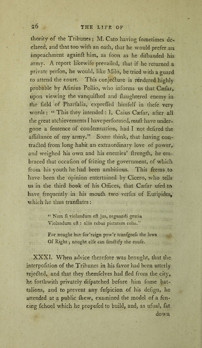 thority of the Tribunes ; M. Cato having fometimes de*. dared, and that too with an oath, that he would prefer an impeachment againfl: him, as foon as he difbanded his army. A report likewife prevailed, that if he returned a private perfon, he would, like Milo, be tried with a guard to attend the court. This conjedlure is rendered highly probable by Afinius Pollio, who informs us that Csefar, upon viewing the vanquiflied and ilaughtered enemy in the field of Pharfalia, exprefied himfelf in thefe very words : “ This they intended : I, Caius Caefar, after all the great atchievements I have performed, rauft have under- gone a fentence of condemnation, had I not defired the afiifiance of my army.’^ Some think, that having con* traded from long habit an extraordinary love of power, and weighed his own and his enemies’ frrength, he em- braced that occafion of feizing the government, of which from his youth he had been ambitious. This feems to have been the opinion entertained by Cicero, who tells us in the third book of his Olnces, that Caefar ufed to have frequently in his mouth two verfcs of Euripides, which he thus tranflates; Nam li violandum eft jus, regnandi gratia Violandum eft : aliis rebus pietatem colas.” For nought but fov’reign pow’r tranfgrefs the laws Of Right j nought elfe can fan6rify the caufe. XXXT. When advice therefore was brought, that the interpofition of the Tribunes in his favor had been utterly rejeded, and that they themfelves had fled from the city, he forthwith privately difpatched before'him fome bat- talions, and to prevent any fufpicion of his defign, he attended at a public ftiew, examined the model of a fen- cing fchool which he propofed to build, and, as ufual, fat dow’U