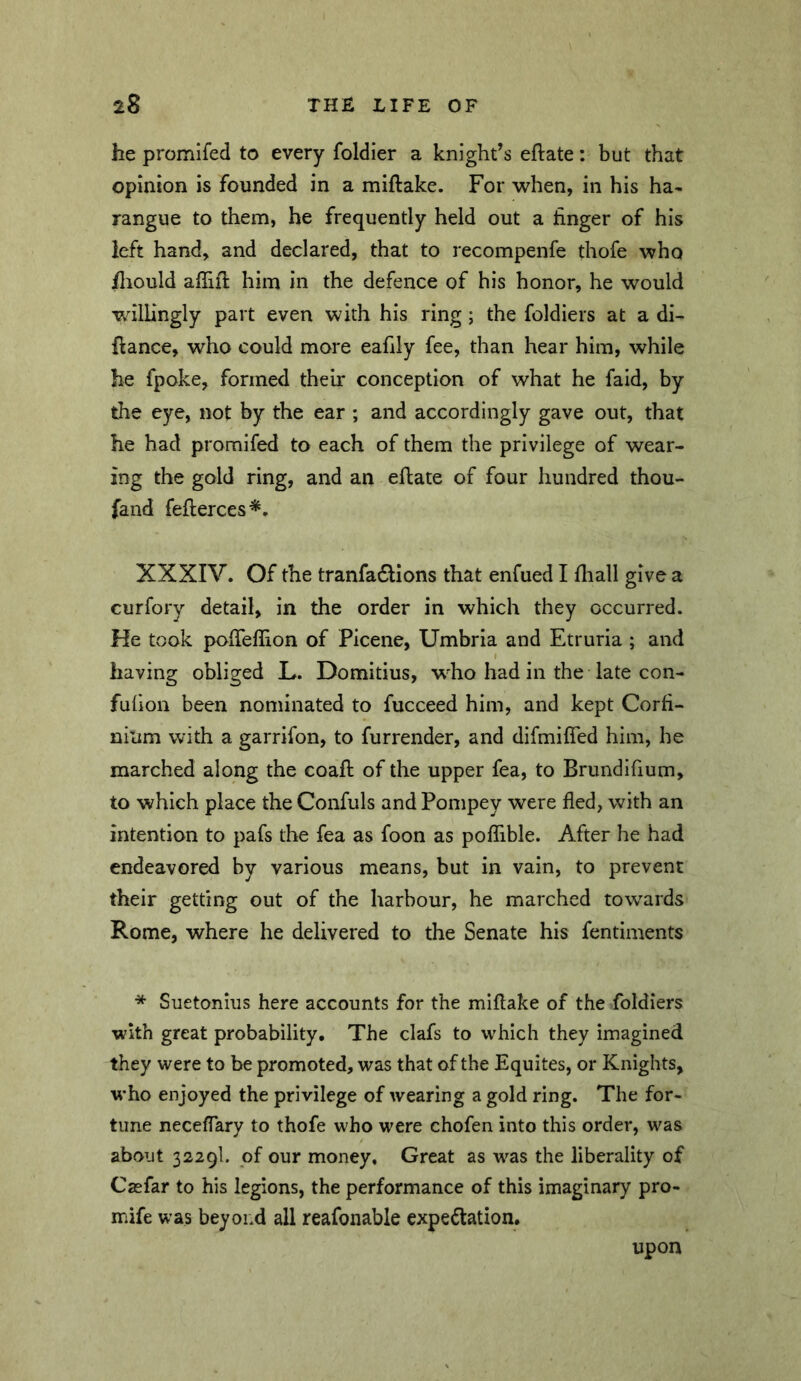 he promifed to every foldier a knight’s eftate; but that opinion is founded in a miftake. For when, in his ha- rangue to them, he frequently held out a finger of his left hand, and declared, that to recompenfe thofe who jfliould afiiil; him in the defence of his honor, he would wdlhngly part even with his ring; the foldiers at a di- ftance, who could more eafily fee, than hear him, while he fpoke, formed their conception of what he fald, by the eye, not by the ear ; and accordingly gave out, that he had promifed to each of them the privilege of wear- ing the gold ring, and an eflate of four hundred thou- fand fefierces*. XXXIV. Of the tranfa6lions that enfued I fliall give a curfory detail, in the order in which they occurred. He took pofieflion of Picene, Umbria and Etruria ; and having obliged L. Domitius, who had in the late con- fufion been nominated to fucceed him, and kept Corfi- nitim with a garrifon, to furrender, and difmifled him, he marched along the coafi: of the upper fea, to Brundifium, to which place the Confuls and Ponipey were fled, with an intention to pafs the fea as foon as poflTible. After he had endeavored by various means, but in vain, to prevent their getting out of the harbour, he marched towards Rome, where he delivered to the Senate his fentiments * Suetonius here accounts for the miflake of the foldiers with great probability. The clafs to which they imagined they were to be promoted, was that of the Equites, or Knights, who enjoyed the privilege of wearing a gold ring. The for- tune neceflary to thofe who were chofen into this order, was about 3229I. of our money. Great as was the liberality of Casfar to his legions, the performance of this imaginary pro- mife was beyoi.d all reafonable expectation. upon