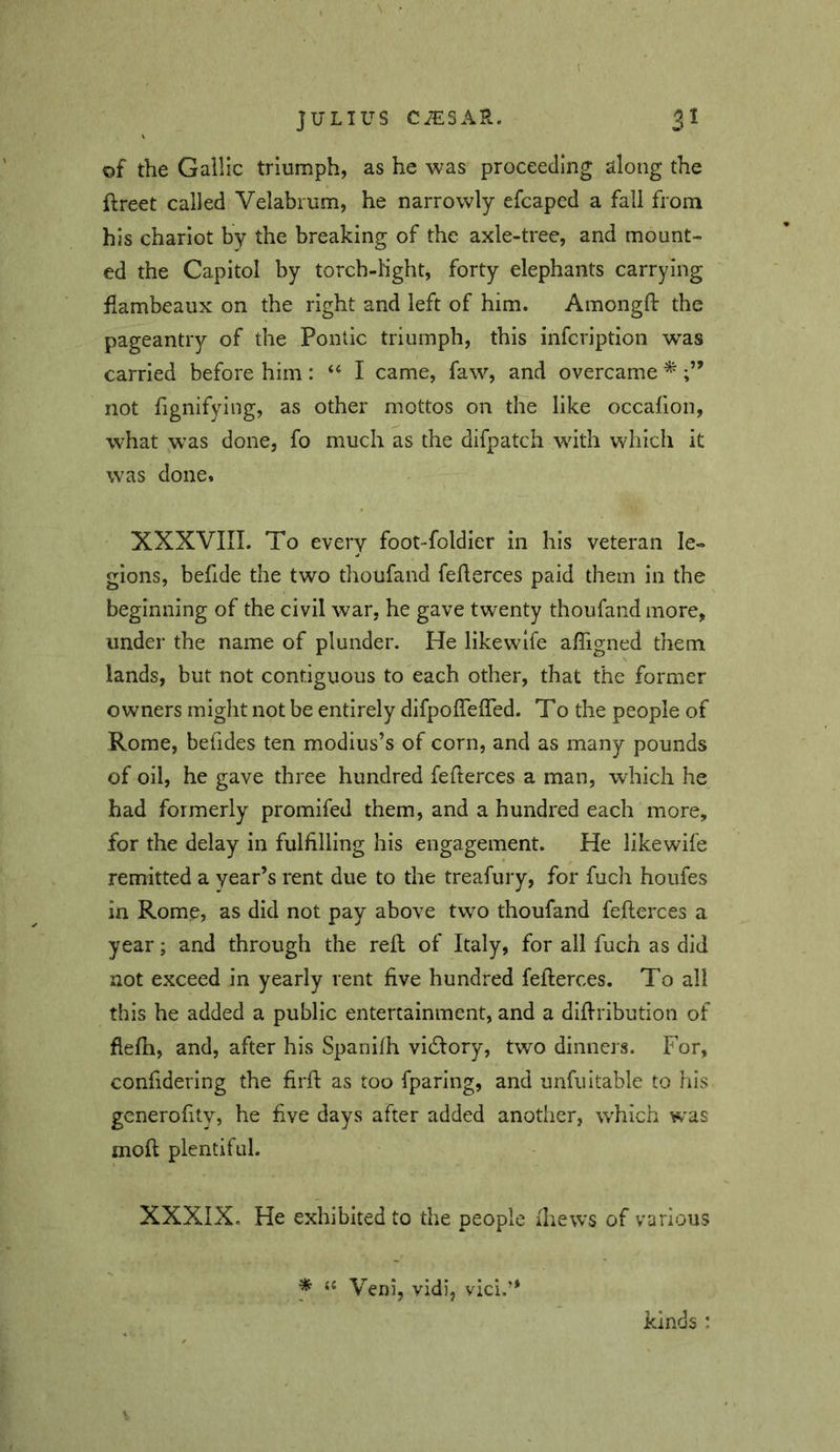 of the Gallic triumph, as he was proceeding along the ftreet called Velabrum, he narrowly efcaped a fall from his chariot by the breaking of the axle-tree, and mount- ed the Capitol by torch-light, forty elephants carrying flambeaux on the right and left of him. Amongfl: the pageantry of the Pontic triumph, this infcription was carried before him: ‘‘ I came, faw, and overcame * not fignifying, as other mottos on the like occafion, what was done, fo much as the difpatch with which it was done* XXXVIII. To every foot-foldier in his veteran le- gions, befide the two thoufand feflerces paid them in the beginning of the civil war, he gave twenty thoufand more, under the name of plunder. He likewlfe afligned them lands, but not contiguous to each other, that the former owners might not be entirely difpoflefled. To the people of Rome, befides ten modius’s of corn, and as many pounds of oil, he gave three hundred feflerces a man, which he had formerly promifed them, and a hundred each more, for the delay in fulfilling his engagement. He likewife remitted a year’s rent due to the treafury, for fuch houfes in Rome, as did not pay above two thoufand feflerces a year; and through the refl of Italy, for all fuch as did not exceed in yearly rent five hundred feflerces. To all this he added a public entertainment, and a diflribution of flefli, and, after his Spanifh vidlory, two dinners. For, confidering the firfl as too fparing, and unfultable to his gcnerofity^ he five days after added another, w'hich was moft plentiful. XXXIX. He exhibited to the people fliews of various f ‘‘ Veni, vidi, vici.” kinds :