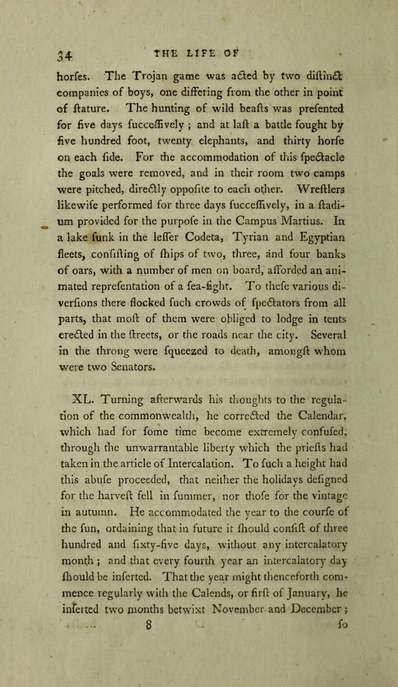 horfes. The Trojan game was a6led by two diflln£l companies of boys, one difFering from the other in point of flature. The hunting of wild bcafls was prefented for five days fucceilively ; and at laft a battle fought by five hundred foot, twenty elephants, and thirty horfe on each fide. For the accommodation of this fpedlacle the goals were removed, and in their room two camps were pitched, dire6lly oppofite to each ot;her. Wreftlers likewife performed for three days fucceffively, in a ftadi- um provided for the purpofe in the Campus Martius. In a lake funk in the lefler Codeta, Tyrian and Egyptian fleets, confiiling of fhips of two, three, and four banks of oars, with a number of men on board, afforded an ani- mated reprefentation of a fea-£ght. To thefe various di- verfions there flocked fuch crowds of fpedlators from all parts, that mofl of them were obliged to lodge in tents eredled in the (Ireets, or the roads near the city. Several in the throng were fcjueezed to death, amongfl: whom were two Senators. XL. Turning afterwards his thoughts to the regula- tion of the commonwealth, he corre6led the Calendar, which had for fome time become extremely confufed, through the unw^arrantable liberty which the prlefls had taken in the article of Intercalation. To fuch a height had this abufe proceeded, that neither the holidays defigned for the harvefl: fell in fummer, nor thofe for the vintage in autumn. He accommodated the year to the courfe of the fun, ordaining that in future it fliould confifl of three hundred and flxty-five days, without any intercalatory month ; and that every fourth year an intercalatory day fliould be inferted. That the year might thenceforth con> mence regularly with the Calends, or firfl: of January, he inferted tw^o months betwi.xt November and December ; 8 fo