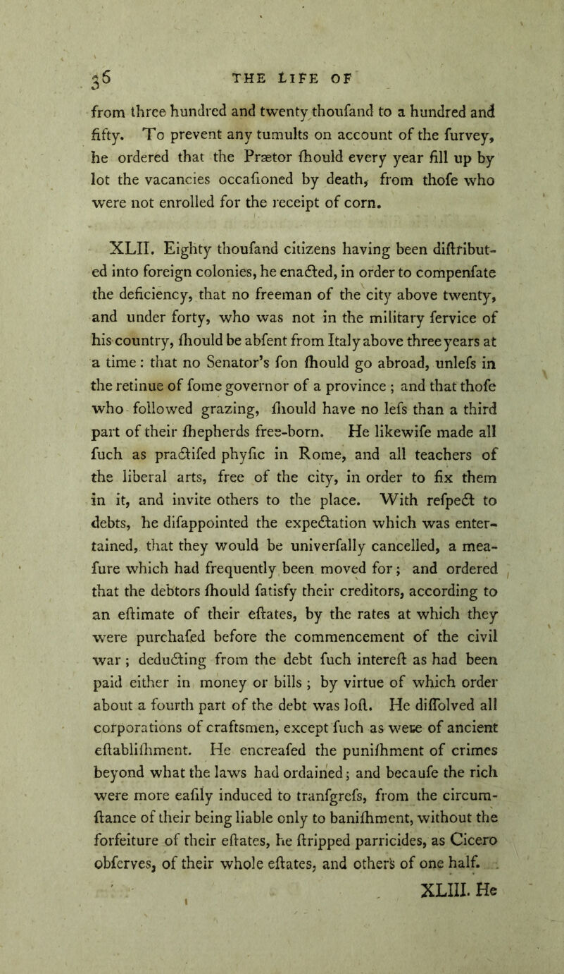 from three hundred and twenty thoufand to a hundred and fifty. To prevent any tumults on account of the furvey, he ordered that the Praetor fhould every year fill up by lot the vacancies occafioned by death, from thofe who were not enrolled for the receipt of corn. XLII. Eighty thoufand citizens having been diftribut- ed into foreign colonies, he enadled, in order to compenfate the deficiency, that no freeman of the city above twenty, and under forty, who was not in the military fervice of his country, fliould be abfent from Italy above three years at a time: that no Senator’s fon fhould go abroad, unlefs in the retinue of fome governor of a province ; and that thofe who followed grazing, fliould have no lefs than a third part of their fhepherds free-born. He likewife made all fuch as pradlifed phyfic in Rome, and all teachers of the liberal arts, free of the city, in order to fix them in it, and invite others to the place. With refpedi to debts, he difappointed the expe6tation which was enter- tained, that they would be univerfally cancelled, a mea- fure which had frequently been moved for; and ordered , that the debtors fhould fatisfy their creditors, according to an eftimate of their eftates, by the rates at which they w^ere purchafed before the commencement of the civil war; dedudfing from the debt fuch interefl: as had been paid either in money or bills ; by virtue of which order about a fourth part of the debt was lofl. He diflblved all corporations of craftsmen, except fuch as wece of ancient eflabliihment. He encreafed the punifhment of crimes beyond what the laws had ordained; and becaufe the rich were more eafily induced to tranfgrefs, from the circum- flance of their being liable only to banifhment, without the forfeiture of their efiates, he ftripped parricides, as Cicero obferves, of their whole efiates, and otherl> of one half. , XLIII.He