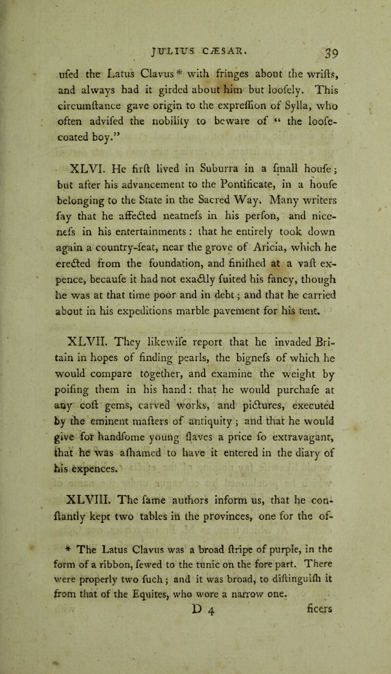 iifed the Latus Clavus * with fringes about the wrifls, and always had it girded about him but loofely. This circumftance gave origin to the exprellion of Syila, who often advifed the nobility to beware of “ the loofe- coated boy.’* . XLVI. He firft lived in Suburra in a fmall houfe; but after his advancement to the Pontificate, in a houfe belonging to the State in the Sacred Way. Many writers fay that he affedfed neatnefs in his perfon, and nice- nefs in his entertainments : that he entirely took down again a country-feat, near the grove of Aricia, which he eredfed from the foundation, and finilhed at a vafi: ex- pence, becaufe it had not exactly fuited his fancy, though he was at that time poor and in debt; and that he carried about in his expeditions marble pavement for his tent. XLVII. They likewife report that he invaded Bri- tain in hopes of finding pearls, the bignefs of which he would compare together, and examine the weight by polfing them in his hand: that he would purchafe at any cofl: gems, carved works, and pidlures, executed by the eminent mafiers of antiquity ; and that he would give for handfome young flaves a price fo extravagant, that he w^as alhamed to have it entered in the diary of his expences. XLVIII. The fame authors inform us, that he con- Aantly kept two tables in the provinces, one for the of- * The Latus Clavus was a broad ftripc of purple, in the form of a ribbon, fewed to the tunic on the fore part. There were properly two fuch; and it was broad, to diftinguifli it from that of the Equites, who wore a nan'ow one. D 4 ficers