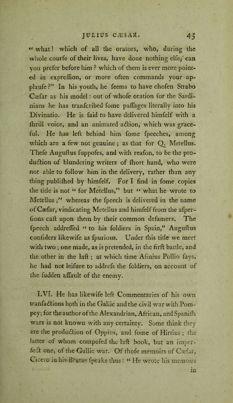 “ what! which of all the orators, who, during the whole courfe of their lives, have done 'nothing elfe/ean you prefer before him ? which of them is ever more point- ed in expreffion, or more often commands your ap- plaufe ?” In his youth, he feems to have chofen Strabo Csfar as his model: out of whofe oration for the Sardi- nians he has tranfcribed fome paffages literally into his Divinatio. He is faid to have delivered himfelf with a fhrill voice, and an animated adlion, which was grace- ful. He has left behind him fome fpeeches, among which are a few not genuine ; as that for Metellus. Thefe Auguftus fuppofes, and with reafon, to be the pro- dudlion of blundering writers of fhort hand, who were not able to follow him in the delivery, rather than any- thing publifhed by himfelf. For I find in fome copies the title is not “ for Metellus,” but “ what he wrote to Metellus whereas the fpeech is delivered in the name of Csefar, vindicating Metellus and himfelf from the afper- fions call upon them by their common defamers. The fpeech addrefled “ to his foldiers in Spain,” Auguflus confiders likewife as fpurious. Under this title we meet with two; one made, as is pretended, in the firfi: battle, and the other in the laft ; at which time Afmius Pollio fays, he had not leifure to addrefs the foldiers, on account of the fudden affault of the enemy. LVI. He has likewife left Commentaries of his own tranfadllons both in the Cjallic and the civil war with Pom- pey; for the author of the Alexandrian, African, and Spanlfii v/ars is not known with any certainty. Some think they are the production of Oppius, and fome of Hirtius; the latter of whom compofed the laft book, but an imper- fect one, of the Gallic war. Of thofe memoirs of C$far, Cicero in his Brutus fpeaks thus“ He wrote his memoirs in