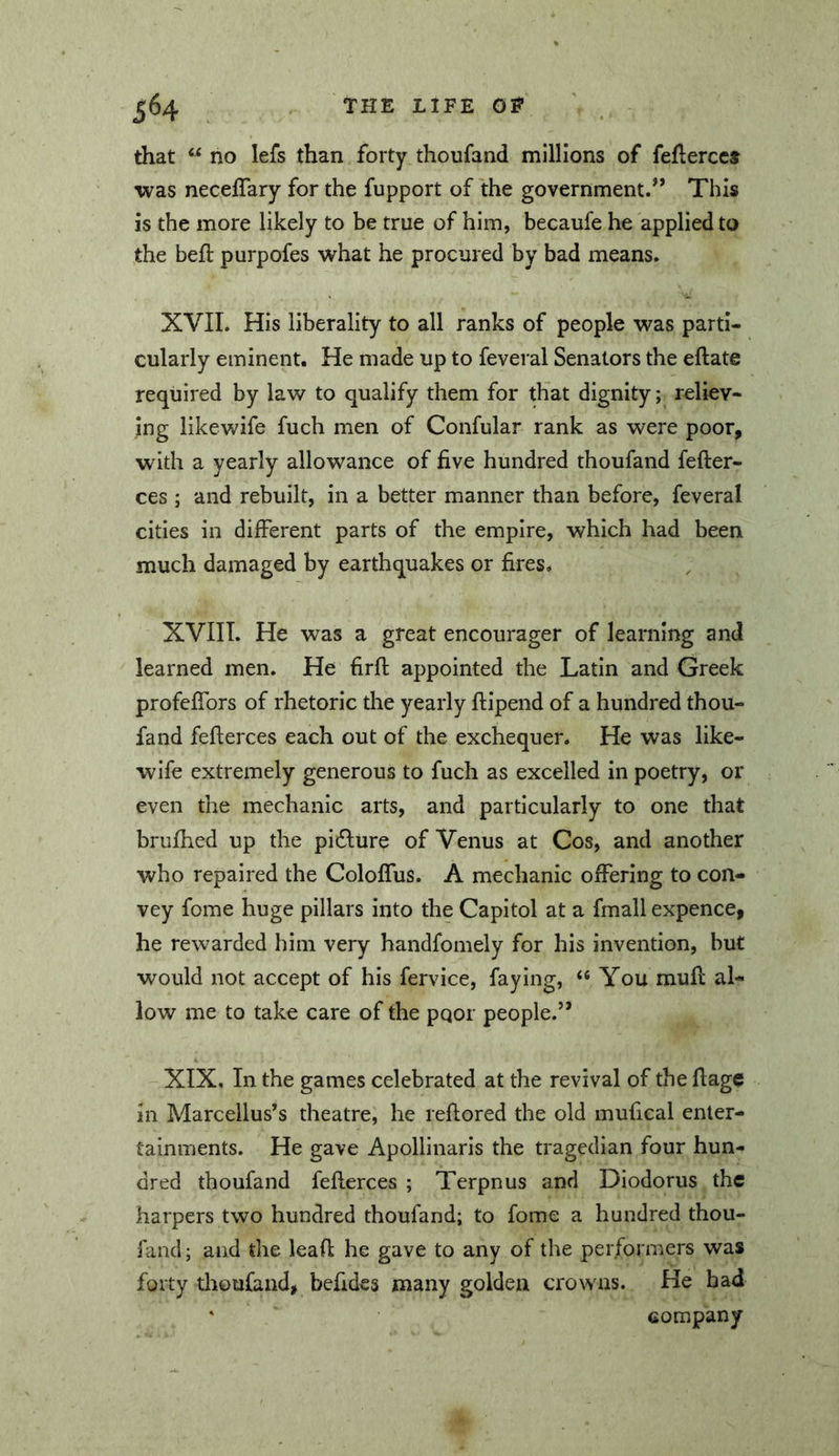 that ‘‘ no lefs than forty thoufand millions of feflerccs was neceffary for the fupport of the government.” This is the more likely to be true of him, becaufe he applied to the beft purpofes what he procured by bad means. XVII. His liberality to all ranks of people was parti- cularly eminent. He made up to feveral Senators the eftate required by law to qualify them for that dignity; reliev- ing likewife fuch men of Confular rank as were poor, with a yearly allowance of five hundred thoufand fefter- ces ; and rebuilt, in a better manner than before, feveral cities in different parts of the empire, which had been much damaged by earthquakes or fires, XVIIT. He was a great encourager of learning and learned men. He firft appointed the Latin and Greek profeffors of rhetoric the yearly ftipend of a hundred thou- fand feflerces each out of the exchequer. He was like- wife extremely generous to fuch as excelled in poetry, or even the mechanic arts, and particularly to one that brufhed up the pi6lure of Venus at Cos, and another who repaired the Coloffus. A mechanic offering to con- vey fome huge pillars into the Capitol at a fmall expence, he rewarded him very handfomely for his invention, but would not accept of his fervice, faying, “ You muff al- low me to take care of the pqor people.” XIX. In the games celebrated at the revival of the ffage in Marcellus’s theatre, he reftored the old mufical enter- tainments. He gave Apollinaris the tragedian four hun- dred thoufand fefterces ; Terpnus and Diodorus the harpers two hundred thoufand; to fome a hundred thou- fand ; and the leaff he gave to any of the performers was forty thoufand, befides many golden crowns. He bad ‘ company