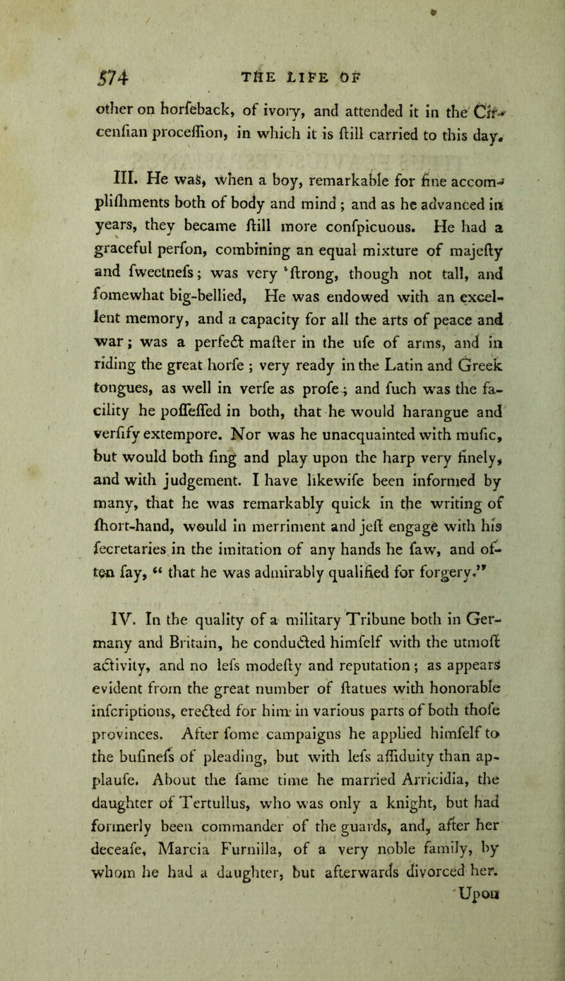 other on horfeback, of ivoiy, and attended it in the Ck^ cenfian proceflion, in which it is ftill carried to this day* IIL He was, \vhen a boy, remarkable for fine accom-» plifliments both of body and mind ; and as he advanced in years, they became ftill more confpicuous. He had a graceful perfon, combining an equal mixture of majefty and fweetnefs; was very‘ftrong, though not tall, and fomewhat big-bellied, He was endowed with an excel- lent memory, and a capacity for all the arts of peace and war; was a perfedf mafter in the ufe of arms, and in riding the great horfe ; very ready in the Latin and Greek tongues, as well in verfe as profe^ and fuch was the fa- cility he poflefTed in both, that he would harangue and verfify extempore. Nor was he unacquainted with mufic, but would both fing and play upon the harp very finely, and with judgement. I have likewife been informed by many, that he was remarkably quick in the writing of fhort-hand, would in merriment and jell engage with his fecretaries in the imitation of any hands he faw, and of- ten fay, “ that he was admirably qualified for forgery.*^ IV. In the quality of a military Tribune both in Ger- many and Britain, he condu61:ed himfelf with the utmofl activity, and no lefs modefty and reputation; as appears evident from the great number of ftatues with honorable inferiptions, erected for hiimin various parts of both thole provinces. After fome campaigns he applied himfelf to the bufmefs of pleading, but with lefs alTiduity than ap- plaufe. About the fame time he married Arricidla, the daughter of Tertullus, who was only a knight, but had formerly been commander of the guards, and, after her deceafe, Marcia F^urnllla, of a very noble family, by whom he had a daughter, but afterwards divorced her. 'Upon
