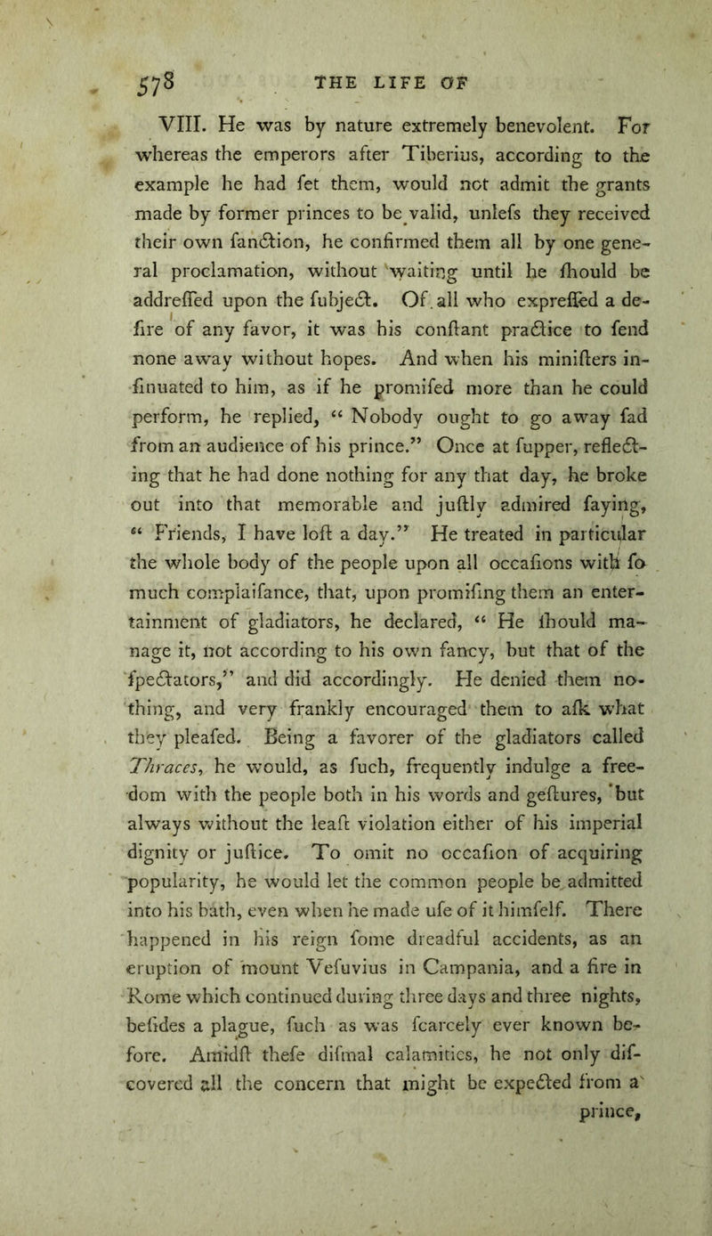 VIII. He was by nature extren^ely benevolent. For whereas the emperors after Tiberius, according to the example he had fet them, would not admit the grants made by former princes to be valid, unlefs they received their own fan6lion, he confirmed them all by one gene- ral proclamation, without waiting until he fhould be addreffed upon the fubjeeft. Of . all who exprefied a de- fire of any favor, it was his conflant pradlice to fend none aw^ay without hopes. And when his miniflers in- hnuated to him, as if he promifed more than he could perform, he replied, “ Nobody ought to go away fad from an audience of his prince.” Once at fupper, refledl- ing that he had done nothing for any that day, he broke out into that memorable and juflly admired faying, “ FViends, I have loft a day.” He treated in particular the whole body of the people upon all occafions witU fo much complaifance, that, upon promiftng them an enter- tainment of gladiators, he declared, ‘‘ He ihould ma- nage it, not according to his own fancy, but that of the fpecftators,” and did accordingly. He denied them no- thing, and very frankly encouraged them to afk w’hat they pleafed. Being a favorer of the gladiators called Thraces^ he would, as fuch, frequently indulge a free- dom with the people both in his words and geftures, 'but always w'ithout the ieaft violation either of his imperial dignity or juftice. To omit no occafion of acquiring popularity, he would let the common people be, admitted into his bath, even when he made ufe of it himfelf. There happened in his reign fome dreadful accidents, as an eruption of mount Vefuvius in Campania, and a fire in Rome which continued during three days and three nights, belides a plague, fuch as was fcarcely ever known be.* fore. Amidft thefe difmal calamities, he not only dif- Govered dl the concern that might be expcdled from prince,
