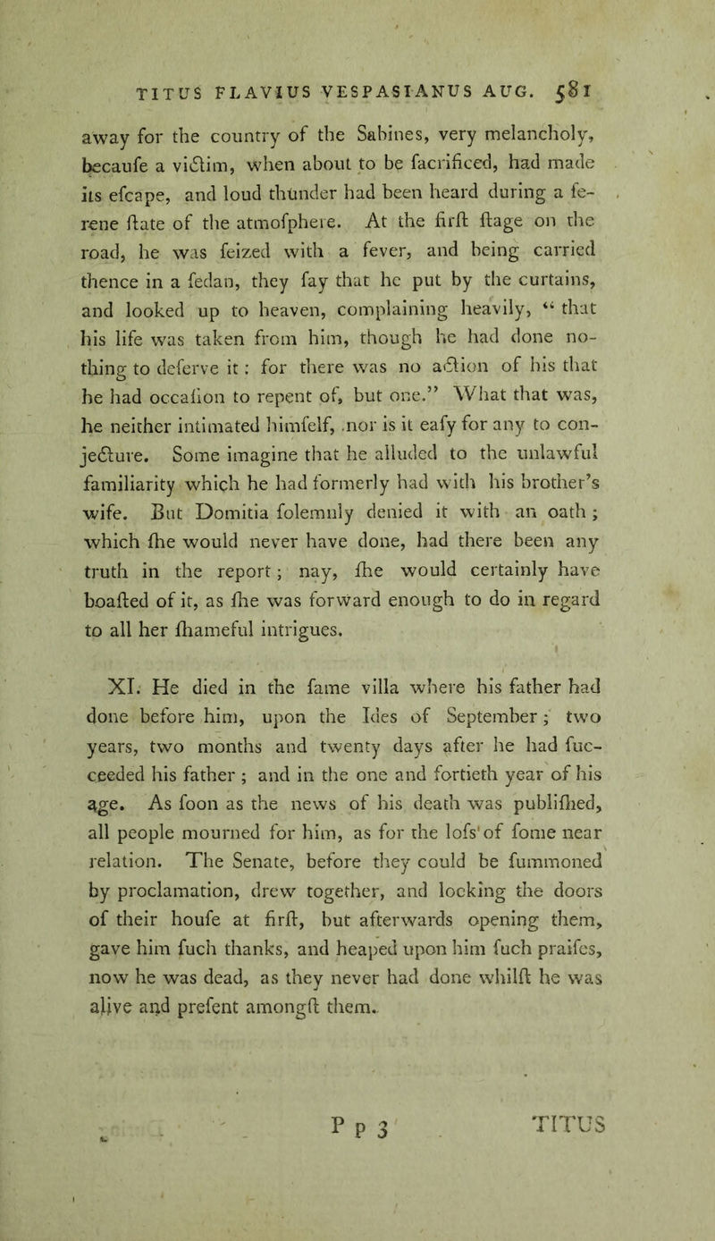 away for the country of the Sabines, very melancholy, becaufe a vI6lim, when about to be facrificed, had made its efcape, and loud thlmder had been heard during a fe- rene hate of the atmofpheie. At the firh ftage on the road, he was feized with a fever, and being carried thence in a feclao, they fay that he put by the curtains, and looked up to heaven, complaining heavily, that his life was taken from him, though he had done no- thing to deferve it: for there was no atflion of his that he had occafion to repent of, but one.” What that was, he neither intimated himfeif, .nor is it eafy for any to con- jedlure. Some imagine that he alluded to the unlawful familiarity which he had formerly had with his brother’s wife. But Domitia folemiily denied it with an oath ; which fhe would never have done, had there been any truth in the report; nay, fhe would certainly have boafted of it, as flie was forward enough to do in regard to all her fhameful intrigues. XT. He died in the fame villa where his father had done before him, upon the Ides of September; two years, two months and twenty days after he had fuc- ceeded his father ; and in the one and fortieth year of his 4ge. As foon as the news of his death was publiflied, all people mourned for him, as for the lofs'of fome near relation. The Senate, before they could be fummoned by proclamation, drew together, and locking the doors of their houfe at firil, but afterwards opening them, gave him fuch thanks, and heaped upon him fuch praifes, now he was dead, as they never had done whilft he was alive and prefent amongft them. p p 3 TITUS