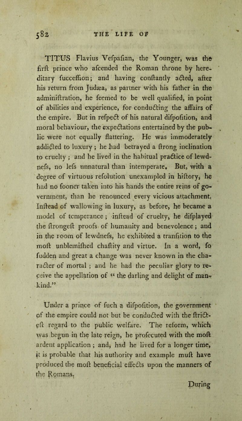 TITUS Flavius Vefpafian, the Younger, was the firft prince who afcended the Roman throne by here- ditary fucceffion; and having conftantly a(5led, after his return from Judsa, as pai tner with his father in the adminiftration, he feemed to be well qualified, in point of abilities and experience, for condu6ling the affairs of the empire. But in refpedf of his natural difpofition, and moral behaviour, the expedlations entertained by the pub- lic were not equally flattering. He was immoderately addidled to luxury ; he had betrayed a flrong inclination to cruelty ; and he lived in the habitual practice of lewd- nefs, no lefs unnatural than intemperate. But, with a degree of virtuous refolution unexampled in hiftory, he had no fooner taken into his hands the entire reins of go- vernment, than he renounced every vicious attachment. Inflead of w^allowing in luxury, as before, he became a model of temperance ; inftead of cruelty, he difplayed the flrongefl; proofs of humanity and benevolence; and in the room of lewdnefs, he exhibited a tranfition to the moft unblemifhed chaftity and virtue. In a word, fo fudden and great a change was never known in the cha- ra6ler of mortal ; and he had the peculiar glory to re- ceive the appellation of the darling and delight of man- kind.’^ Under a prince of fuch a difpofuion, the government ’ of the empire could not but be condudled with the ftridf- efl: regard to the public welfare. The reform, which was begun in the late reign, he profecuted with the moft ardent application ; andj had he lived for a longer time, jt is probable that his authority and example muft have produced the moft beneficial effects upon the manners of the Rornans. During