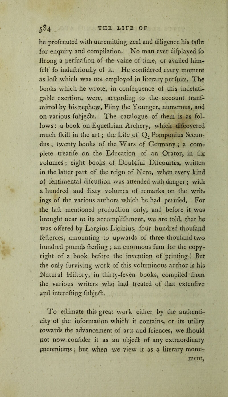 he profecuted with unremitting zeal and diligence his talle for enquiry and compilation. No man ever difplayed fo flrong a perfuafion of the value of time, or availed him- felf fo iaduflrioufly of it. He confidcred every moment as loft which was not employed in literary purfpits, The books which he wrote, in confequence of this indefatir gable exertion, were, according to the account trans- mitted by his nephew, Pliny the Younger, numerous, and on various fubje£ls. The catalogue of them is as fol- lows : a book on Equeftrian Archery, which difcoyered much Ikill in the art; the Life of Pomponius Secun- dus ; twenty books of the Wars of Germany ; a com- plete treatife on the Education of an Orator, in yolumes ; eight books of Doubtful Difcourfes, written in the latter part qf the reign pf Nero, when every kind of fentimental difcullion was attended with danger ; with a hundred and ftxty volumes of remarks on the writ» jngs of the various authors which he had perufed. For the laft mentioned produdfion only, and before it was brought near to its accpmplifliment, wc are told, that he was offered by Largius Licinius, four hundred thoufand fefterces, amounting to upwards of three thoufand two» hundred pounds fterling ; an enormous fum for the copy- right of a book before the invention of printing \ But the only furviving W’ork of this voluminous author is his Natural Hiftory, in thirty-feven books, compiled from the various writers who had treated of that extenfive iind interefting fubjedf, , To eftimate this great work either by the authenti- city of the information which it contains, or its utility towards the advancement of arts and fciences, we ftiould not now confider it as an objedl of any extraordinary jjncomiums ^ but when we view it as a literary monu- ment.