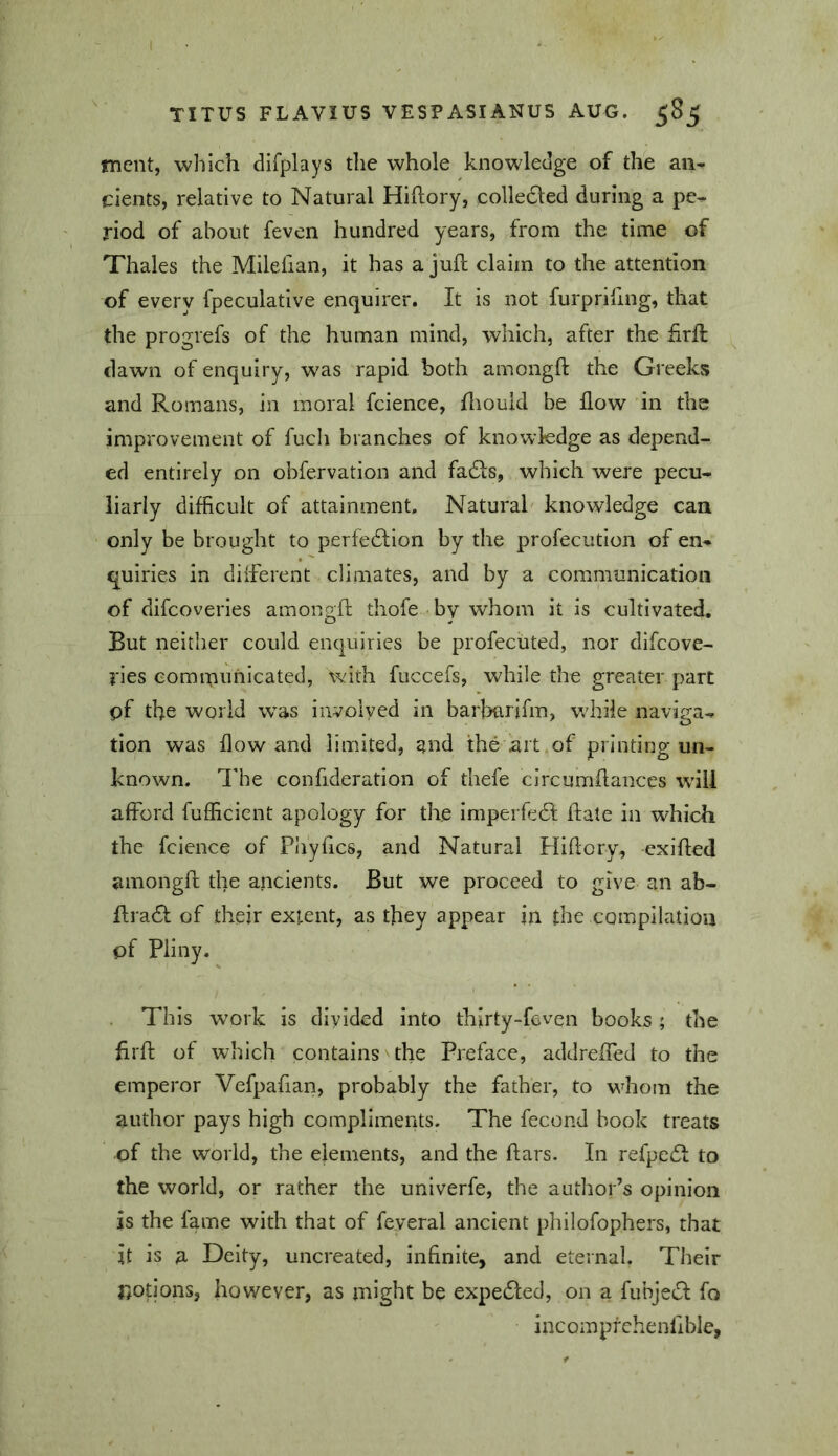 mcnt, which difplays the whole knowledge of the an- cients, relative to Natural Hiftory, colledled during a pe- riod of about feven hundred years, from the time of Thales the Milefian, it has a juft claim to the attention of every fpeculative enquirer. It is not furpriftng, that the progrefs of the human mind, which, after the ftrft dawn of enquiry, was rapid both amongft the Greeks and Romans, in moral fcience, ftiouid be flow in the improvement of fuch branches of knowledge as depend- ed entirely on obfervation and fadls, which were pecu- liarly difficult of attainment. Natural' knowledge can only be brought to perfedlion by the profecution of en- quiries in diiferent climates, and by a communication of difcoveries amongft thofe by whom it is cultivated. But neither could enquiries be profecuted, nor difcove- i'ies communicated, with fuccefs, while the greater part pf the world w^as involved in barharjfm, vrhiie naviga- tion was flow and limited, and the art of printing un- known. lire confideration of thefe circumftances will afford fufficient apology for the imperfedl; ftate in which the fcience of Phyftcs, and Natural Hiftcry, exifted amongft the ancients. But we proceed to give an ab- ftradl of their extent, as they appear in the compilation of Pliny. . This w’ork is divided into thirty-feven books ; the ftrft of which contains the Preface, addreffed to the emperor Vefpafian, probably the father, to whom the author pays high compliments. The fecond book treats of the world, the elements, and the ftars. In refpe61: to the world, or rather the univerfe, the author’s opinion is the fame with that of feveral ancient philofophers, that it is a Deity, uncreated, infinite, and eternal. Their nop'ons, however, as might be expefled, on a fubjetft fo incompfchenflble.
