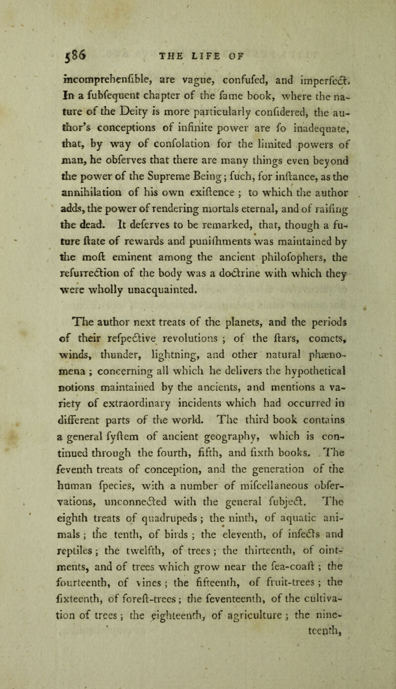 mcomprehenfible, are vague, confufed, and imperfecl. In a fubfequent chapter of the fame book, where the na- ture of the Deity is more particularly confidered, the au- thor's conceptions of infinite power are fo inadequate, that, by way of confolation for the limited powers of man, he obferves that there are many things even beyond the power of the Supreme Being; fuch, for inftance, as the annihilation of his own exiftence ; to which the author adds, the power of rendering mortals eternal, and of raifing the dead. It deferves to be remarked, that, though a fu- ture Bate of rewards and punifhments was maintained by tire moft eminent among the ancient philofophers, the refurredion of the body was a dovStrine with which they were wholly unacquainted. The author next treats of the planets, and the periods of their refpedlive revolutions ; of the ftars, comets, winds, thunder, lightning, and other natural phaeno- mena ; concerning all which he delivers the hypothetical notions maintained by the ancients, and mentions a va- riety of extraordinary incidents which had occurred in different parts of the world. The third book contains a general fyflem of ancient geography, which is con- tinued through the fourth, fifth, and fixth books. . The feventh treats of conception, and the generation of the human fpecies, with a number of mifcellaneous obfer- yations, unconnected with the general fubjeCt. The eighth treats of quadrupeds ; the ninth, of aquatic ani- mals ; the tenth, of birds ; the eleventh, of infeCts and reptiles; the twelfth, of trees ; the thirteenth, ot oint- ments, and of trees w’hich grow near the fea-coafl: ; the fourteenth, of vines ; the fifteenth, of fruit-trees ; the fixteenth, of foreft-trecs; the feventeenth, of the cultiva- tion of trees; the eighteendi, of agriculture ; the nine- teenth,