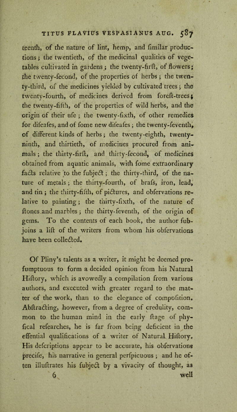 teenth, of the nature of lint, hemp, and fimllar produc- tions ; the twentieth, of the medicinal qualities of vege- tables cultivated in gardens; the twenty-firfl, of flowers; the twenty-fecond, of the properties of herbs; the twen- ty-third, of the medicines yielded by cultivated trees; the twenty-fourth, of medicines derived from foreft-trees} the twenty-fifth, of the properties of wild herbs, and the origin of their ufe ; the twenty-fixth, of other remedies for difeafes, and of fome new difeafes ; the twenty-feventhi of different kinds of herbs; the twenty-eighth, twenty- ninth, and thirtieth, of medicines procured from ani- mals ; the thirty-firfl, and thirty-fecond, of medicines obtained from aquatic animals, with fo’me extraordinary facts relative ]to the fubjedt; the thirty-third, of the na- ture of metals; the thirty-fourth, of brafs, iron, lead, and tin ; the thirty-fifth, of pidtures, and obfervations re- lative to painting; the thirty-fixth, of the nature of fiones.and marbles ; the thirty-feventh, of the origin of gems. To the contents of each book, the author fub- joins a lift of the writers from whom his obfervations have been colledled. Of Pliny’s talents as a writer, it might be deemed pre- fumptuous to form a decided opinion from his Natural Hiftory, which is avowedly a compilation from various authors, and executed with greater regard to the mat- ter of the work, than to the elegance of compofition, Abftradling, however, from a degree of credulity, com- mon to the human mind in the early ftage of phy- fical refearches, he is far from being deficient in the eflential qualifications of a writer of Natural Hiftory. His deferiptions appear to be accurate, his obfervations precife, his narrative in general perfpicuous ; and he of- ten illuftrates his fubjedl by a vivacity of thought, as 6 well