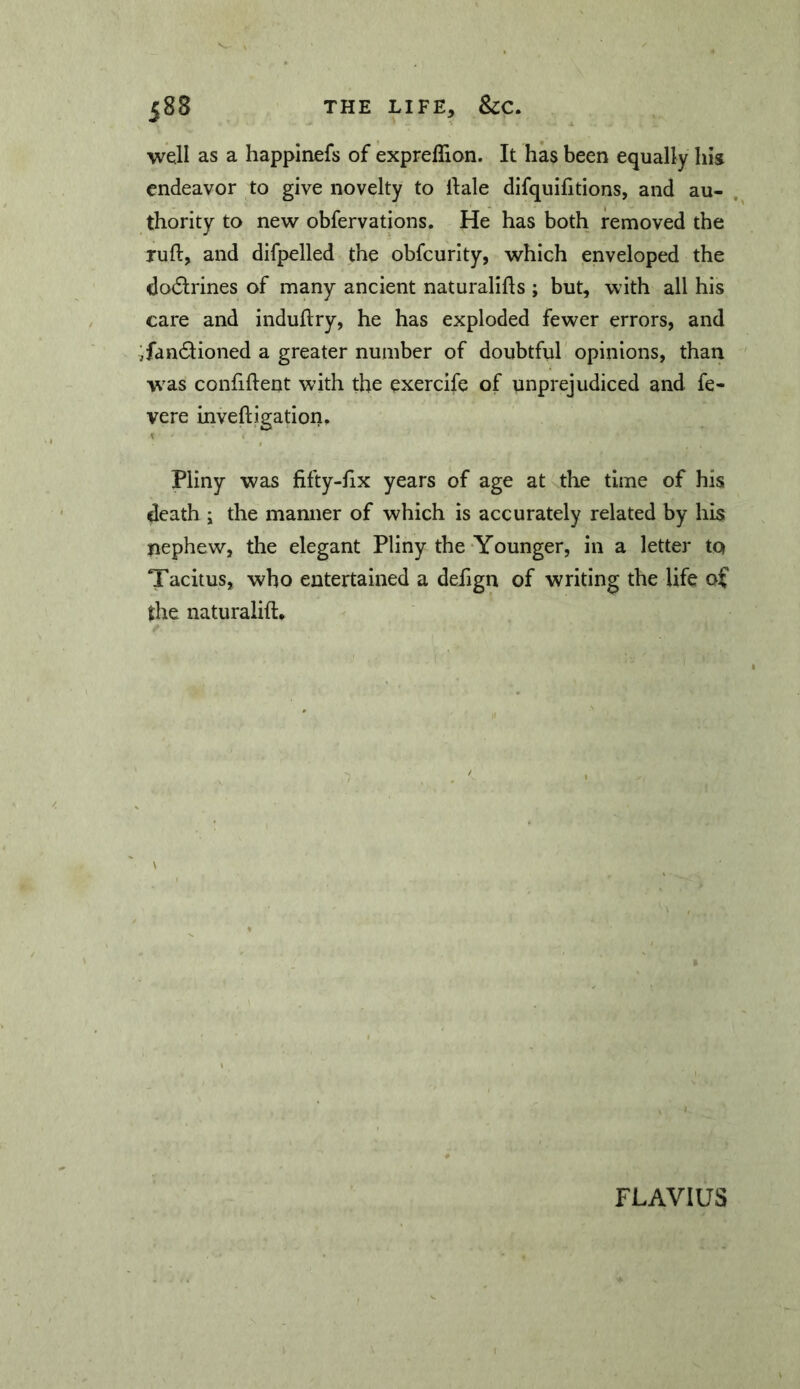 well as a happinefs of expreflion. It has been equally his endeavor to give novelty to Hale difquifitions, and au- thority to new obfervations. He has both removed the ruft, and difpelled the obfcurity, which enveloped the do6lrines of many ancient naturaliHs ; but, with all his care and induflry, he has exploded fewer errors, and ifandiioned a greater number of doubtful' opinions, than w'as confiftent with the exercife of unprejudiced and fe- vere inveftigation, Pliny was fifty-Hx years of age at the time of his death 5 the manner of which is accurately related by his nephew, the elegant Pliny the-Younger, in a letter to Tacitus, who entertained a defign of writing the life of tire naturalift. \ FLAVIUS
