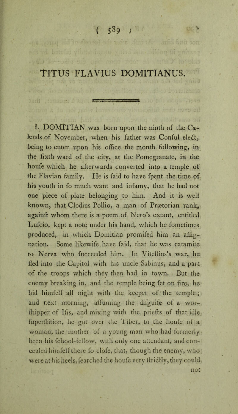 { 5^9 > TITUS FLAVIUS DOMITIANUS. i i. DOMITIAN was bom upon the ninth of the Ca- lends of November, when his father was Conful elect, being to enter upon his office the month following, in the fixth ward of the city, at the Pomegranate, in the houfe which he afterwards converted into a temple of the Flavian family. He is faid to have fpent the time of his youth in fo much want and infamy, that he had not one piece of plate belonging to him. And it is well known, that Clodius Pollio, a man of Praetorian rank, againll; whom there is a poem of Nero’s extant, entitled Lufeio, kept a note under his hand, which he fometimes produced, in which Domitian promifed him an affig- nation. Some likewife have faid, that he was catamite to Nerva who fucceeded him. In Vitellius’s war, he fled into the Capitol with his uncle Sabinus, and a part of the troops which they then had in town. But the enemy breaking in, and the temple being fet on Are, he hid himfelf all night with the keeper of the temple ; and next morning, afluming the difguife of a wor- fliipper of Ifis, and mixing with the priefts of that idle fuperflition, he got over tire Tiber, to the houfe of a woman, the mother of a young man who had formerly been his fcliool-fellow, with only one attendant, and con- cealed himfelf there fo clofe, tirat, though the enemy, who were at Ins heels, fearched the houfe very llrlclly,they could not