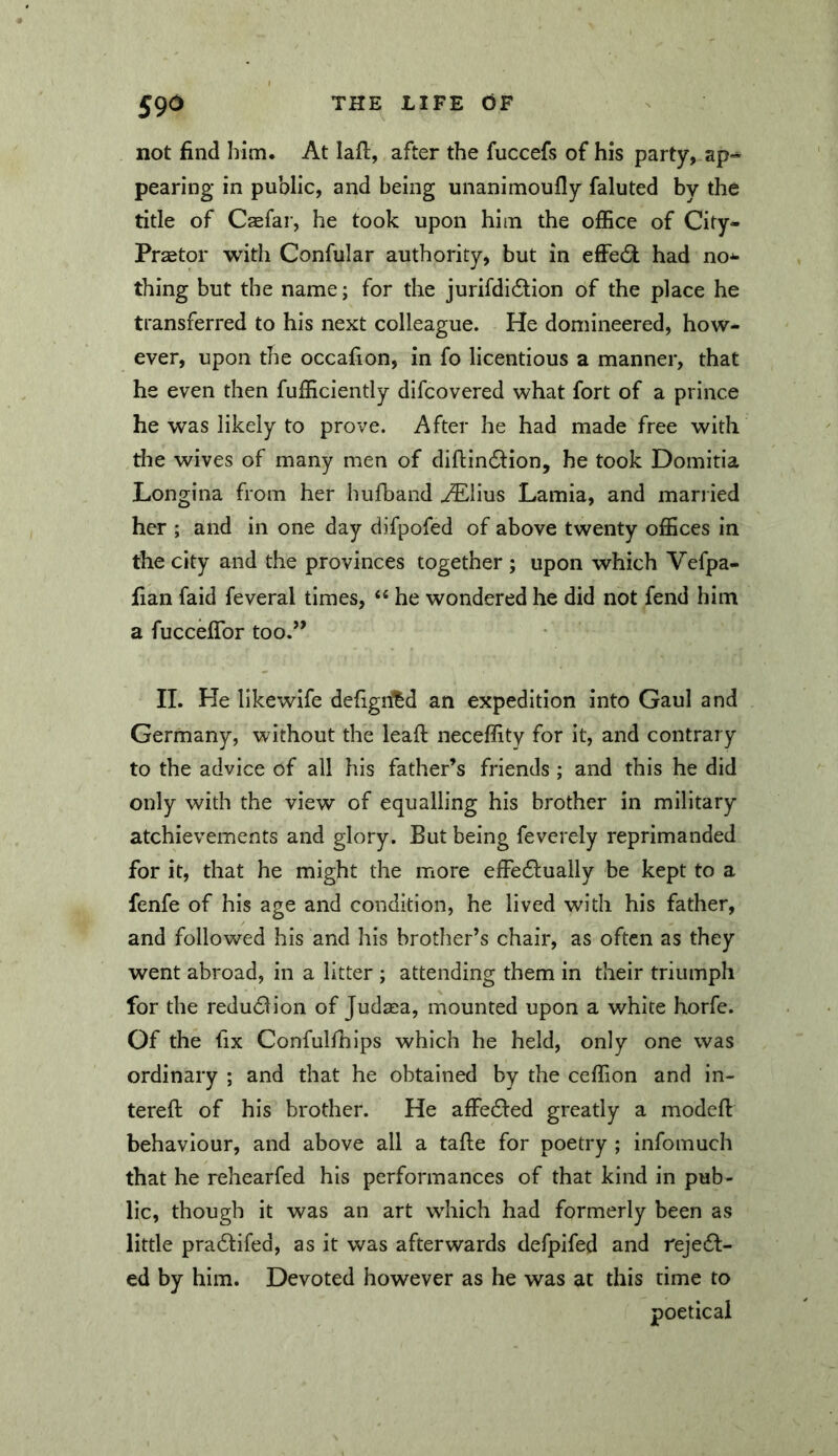 not find him. At laft, after the fuccefs of his party, pearing in public, and being unanimoufly faluted by the title of Caefar, he took upon him the office of City- Praetor with Confular authority, but in effecSt had no^ thing but the name; for the jurifdi6lion of the place he transferred to his next colleague. He domineered, how- ever, upon the occafion, in fo licentious a manner, that he even then fufficiently dlfcovered what fort of a prince he was likely to prove. After he had made free with the wives of many men of diflindlion, he took Domitia Longina from her hufband AElius Lamia, and married her ; and in one day difpofed of above twenty offices in the city and the provinces together ; upon which Vefpa- fian faid feveral times, “ he wondered he did not fend him a fucceflbr too.” II. He likewife defignf^d an expedition into Gaul and Germany, without the lead neceffity for it, and contrary to the advice of all his father’s friends ; and this he did only with the view of equalling his brother in military atchievements and glory. But being feverely reprimanded for it, that he might the more effe£l:ualiy be kept to a fenfe of his age and condition, he lived with his father, and followed his and his brother’s chair, as often as they went abroad, in a litter ; attending them in their triumph for the redu61ion of Judzea, mounted upon a white horfe. Of the fix Confulfhips which he held, only one was ordinary ; and that he obtained by the ceffion and in- tereft of his brother. He affected greatly a modefi: behaviour, and above all a tafie for poetry ; infomuch that he rehearfed his performances of that kind in pub- lic, though it was an art which had formerly been as little pradlifed, as it was afterwards defpifed and reje6l- ed by him. Devoted however as he was at this time to poetical