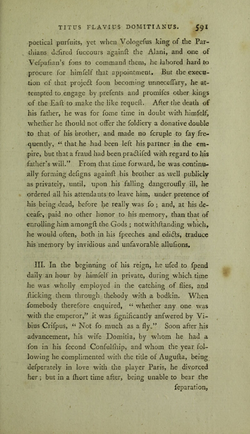 poetica! purfults, yet when Vologefus king of the Par- thians dcfirecl fuccours againft the Alani, and one of 'Vefpafian’s fons to command them, he labored hard to procure for himfelf that appointment. But the execu- tion of that proje6l foon becoming imneceiTary, he at- tempted to engage by prefents and promifes other kings of the Eaft to make the like requefl. After the death of his father, he was for fome time in doubt with hlmfelfj whether he Ihould not oiFer the foidiery a donative double 'to that of his brother, and made no fcruple to fay fre- quently, “ that he had been left his partner in the em- pire, but that a fraud had been praclifed with regard to his father’s willd’ From that time forward, he was continu- ally forming defigns againfl his brother as well publicly as privately, until, upon his falling dangeroully ill, he ordered all his attendants to leave him, under pretence of his being dead, before he really was fo ; and, at his de- ceafe, paid no other honor to his memory, than that of enrolling him amongft the Gods ; notwithftanding which, he would often, both in his fpeeches and edidts, traduce his memory by invidious and unfavorable allufions, III. In the beginning of his reign, he ufed to fpend daily an hour by himfelf in private, during w’hich time he was wholly employed in the catching of flies, and flicking them through thebody with a bodkin. When fomebody therefore enquired, whether any one was with the emperor,’^ it was flgniflcantly anfwered by Vi- bius Crifpus, “ Not fo much as a fly/^ Soon after his advancement, his wife Domitia, by whom he had a foil in his fecond Confulfliip, and whom the year fol- lowing he complimented with the title of Augufta, being defperately in love with the player Paris, he divorced her; but in a fliort time after, being unable to bear the reparation.