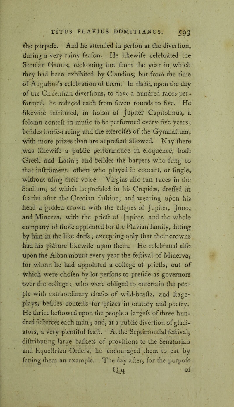 tiie purpofe. And he attended in perfon at the diverfion, during a very fainy feafon. He likewife celebrated the Secular Games, reckoning hot from the year in which they had been exhibited by Claudius, but from the time of Auguftus’s celebration of them. In thefe, upon the day of the Circenlian diverfions, to have a hundred races per- formed, he reduced each from feven rounds to five. He likewife inftituted, in honor of Jupiter Capitolinus, a folemn contefl in miific to be performed every-five years; l)efides horfe-racing and the exercifes of the Gymnafium, Svith more prizes than are atprefent allowed. Nay there was likewife a public performance in eloquence, both Greek and Latin ; and befides the harpers who fung to that inftriiment, others who played in concert, or finglc, without ufing their voice. Virgins alfo ran races in the Stadium^ at which he prefided in his CrepidiE, drelTed in fcarlet after the Grecian falhion, and wealing upon his head a golden crown with the effigies of Jupiter, Juno,* and Minerva^ wdth the prieft of Jupiter; and the wffiole company of thofe appointed for the Flavian family, fitting by him in the like drefs ; excepting only that their crownS had his pi6ture likewife upon them. He celebrated alfo upon the Alban mount every year the feftival of Minerva,' for whom he had appointed a colleg-e of priefls, out of which were chofen by lot perfons to prefide as governors over the college ; who w^erc obliged to entertain the peo- ple with extraordinary chafes of wikl-bealls, and ftage- plays, befides contefls for prizes in oratory and poetry. He thrice beftowed upon the people a largefs of three hun- dred feffierces each man ; and, at a public diverfion of gladi- ators, a very plentiful fcaft. At the Septim'ontial feilival^ diftributing large bafi^ets of provifions to the Seiiatoriaa and Equeflrian Orders, he encouraged _them to eat by fetiing them an example. The day after, for the purpofe Q_q of