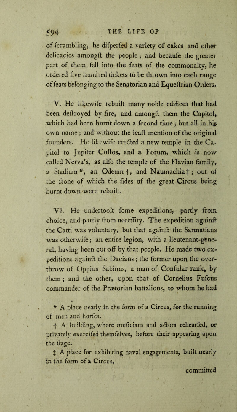 of fcrambling, he difperfed a variety of cakes and other delicacies amongO; the people; and becaufe the greater part of them fell into the feats of the commonalty, he ordered five hundred tickets to be thrown into each range of feats belonging to the Senatorian and Equeflrian Orders. V. He like wife rebuilt many noble edifices that had been deftroyed by fire, and amongfl them the Capitol, which had been burnt down a fecond time; but all in his own name ; and without the leafl mention of the original founders. He likewife erecSted a new temple in the Ca- pitol to Jupiter Cuftos, and a Forum, which as now called Nerva’s, as alfo the temple of the Flavian family, a Stadium*', an Odeum f, and Naumachia J ; out of the hone of w'hich the Tides of the great Circus being burnt down were rebuilt. VL He undertook fome expeditions, partly from choice, and partly from necefiity. The expedition againfl the Catti was voluntary, but that againfl the Sarmatians W'as otherwife; an entire legion, with a lieutenant-gene- ral, having been cut off by that people. He made two ex- peditions againfl the Dacians ; the former upon the over- throw of Oppius Sabinus, a man of Confular rank, by them ; and the other, upon that of Cornelius Fufcus commander of the Pr^torian battalions, to whom he had * A place nearly in the form of a Circus, for the running of men and horfes. f A building, where muficians and a^lors rehearfed, or privately exercifed themfelves, before their appearing upon the ftage. + A place for exhibiting naval engagements, built nearly in the form of a Circus, committed