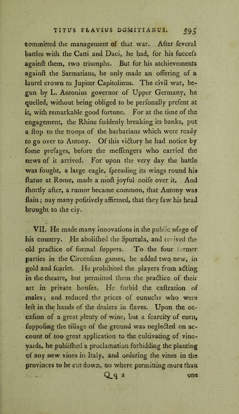 committed the management of that war. After feveral battles with the Catti and Daci, he had, for his fuccefs againft them, two triumphs. But for his atchievements againfl; the Sarmatians, he only made an offering of a laurel crown to Jupiter Capitolinus. The civil war, be- gun by L. Antonius governor of Upper Germany, he quelled,’ without being obliged to be perfonally prefent at it, with remarkable good fortune. For at the time of the engagement, the Rhine fuddenly breaking its banks, put a flop to the troops of the barbarians which were ready to go over to Antony. Of this victory he had notice by fome prefages, before the meffengers who carried the news of it arrived. For upon the very day the battle was fought, a large eagle, fpreading its wings round his flatue at Rome* made a moft joyful noife over it. And fhortly after, a rumor became common, that Antony was flain ; nay many pofitively affirmed, that they faw his bead brought to the ciy. VII. He made many Innovations in the public ufage of his country. He abolifhed the Sportula, and revived the ~ old pra61:ice of formal fuppers. To the four former parties in the Circenfian games, he added two new, in gold and fcarlet. He prohibited the players from adling in the theatre, but permitted them the pra6i:ice of their art in private houfes. He forbid the caftration of males; and reduced the prices of eunuchs who were left in the hands of the dealers in flaves. Upon the oc- cafion of a great plenty of wine, but a fcarcity of corn, fuppofing the tillage of the ground was negledled on ac- count of too great application to the cultivating of vine- yards, he publifhed a proclamation forbidding the planting of any new vines in Italy, and ordering the vines in tlic provinces to be cut down, no where permitting more than Q,q % one