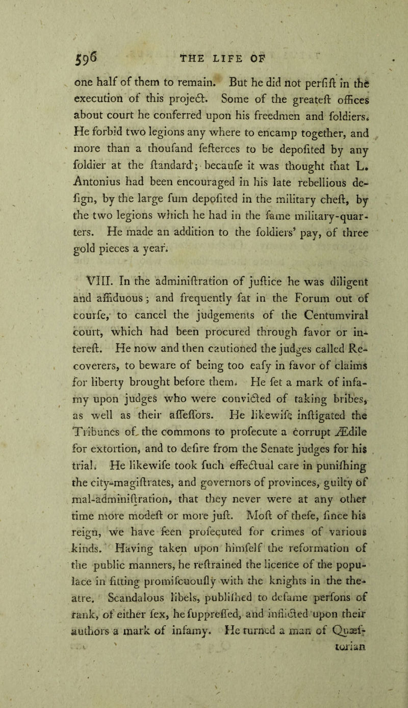 one half of them to remain. But he did not perfift in th6 execution of this projedl. Some of the greateft offices about court he conferred upon his freedmen and foldiers* He forbid two legions any where to encamp together, and ' more than a thoufand fefterces to be depofited by any foldier at the ftandard'; becaufe it was thought that L. Antonius had been encouraged in his late rebellious de- fign, by the large fum depofited in the military cheft, by the two legions which he had in the fame military-quar- ters. He made an addition to the foldiers* pay, of three gold pieces a year. VIIL In the adminiflration of juftice he was diligent and alTiduous ; and frequently fat in the Forum out of courfe,’ to cancel the judgements of the Centumviral court, which had been procured through favor or in* tereft. He now and then cautioned the judges called Re- coverers, to beware of being too eafy in favor of claims for liberty brought before them. He fet a mark of infa- my upon judges who were convi61ed of taking bribes, as well as their affelfors. He likev^^ifc inftigated the Tribunes of, the commons to profecute a corrupt ,^dile for extortion, and to defire from the Senate judges for his trial i He like wife took fuch effedlual care in punilhing the city^magiflrates, and governors of provinces, guilty of I mal-adminiftration, that they never were at any other time more modeft or more juft. Moft of thefe, fince his reign, we have feen profecuted for crimes of various kinds. Having taken upon himfelf the reformation of the public manners, he reftrained the licence of the popu- lace in fitting promifcuoufly with the knights in the the* atre. Scandalous libels, publilhed to defame perfons of rank, of either fex, hefuppreffed, and infiiclcd upon their authors a mark of infamy. He turned a man of Qiisef-